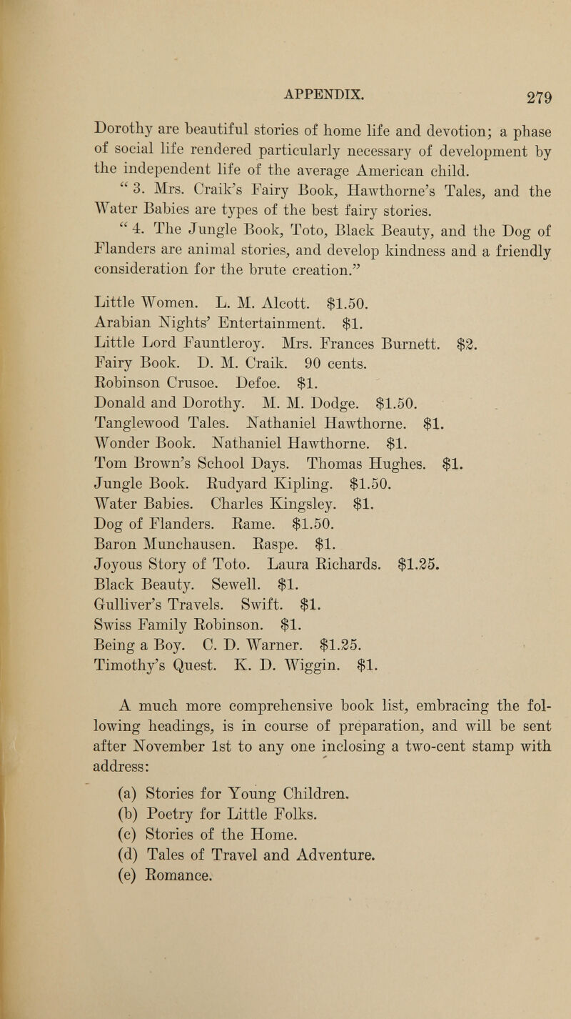 APPENDIX. 279 Dorothy are beautiful stories of home life and devotion; a phase of social life rendered particularly necessary of development by the independent life of the average American child.  3. Mrs. Craik's Fairy Book, Hawthorne's Tales, and the Water Babies are types of the best fairy stories.  4. The Jungle Book, Toto, Black Beauty, and the Dog of Flanders are animal stories, and develop kindness and a friendly consideration for the brute creation. Little Women. L. M. Alcott. $1.50. Arabian №ghts' Entertainment. $1. Little Lord Fauntleroy. Mrs. Frances Burnett. $3. Fairy Book. D. M. Craik. 90 cents. Robinson Crusoe. Defoe. $1. Donald and Dorothy. M. M. Dodge. $1.50. Tangleлvood Tales. Nathaniel Hawthorne. $1. Wonder Book. li^athaniel Hawthorne. $1. Tom Brown's School Days. Thomas Hughes. $1. Jungle Book. Eudyard Kipling. $1.50. Water Babies. Charles Kingsley. $1. Dog of Flanders. Eame. $1.50. Baron Munchausen. Raspe. $1. Joyous Story of Toto. Laura Richards. $1.25. Black Beauty. Sewell. $1. Gulliver's Travels. Swift. $1. Swiss Family Robinson. $1. Being a Boy. C. D. Warner. $1.25. Timothy's Quest. K. D. Wiggin. $1. A much more comprehensive book list, embracing the fol¬ lowing headings, is in course of preparation, and will be sent after November 1st to any one inclosing a two-cent stamp with address; (a) Stories for Young Children. (b) Poetry for Little Folks. (c) Stories of the Home. (d) Tales of Travel and Adventure. (e) Romance.