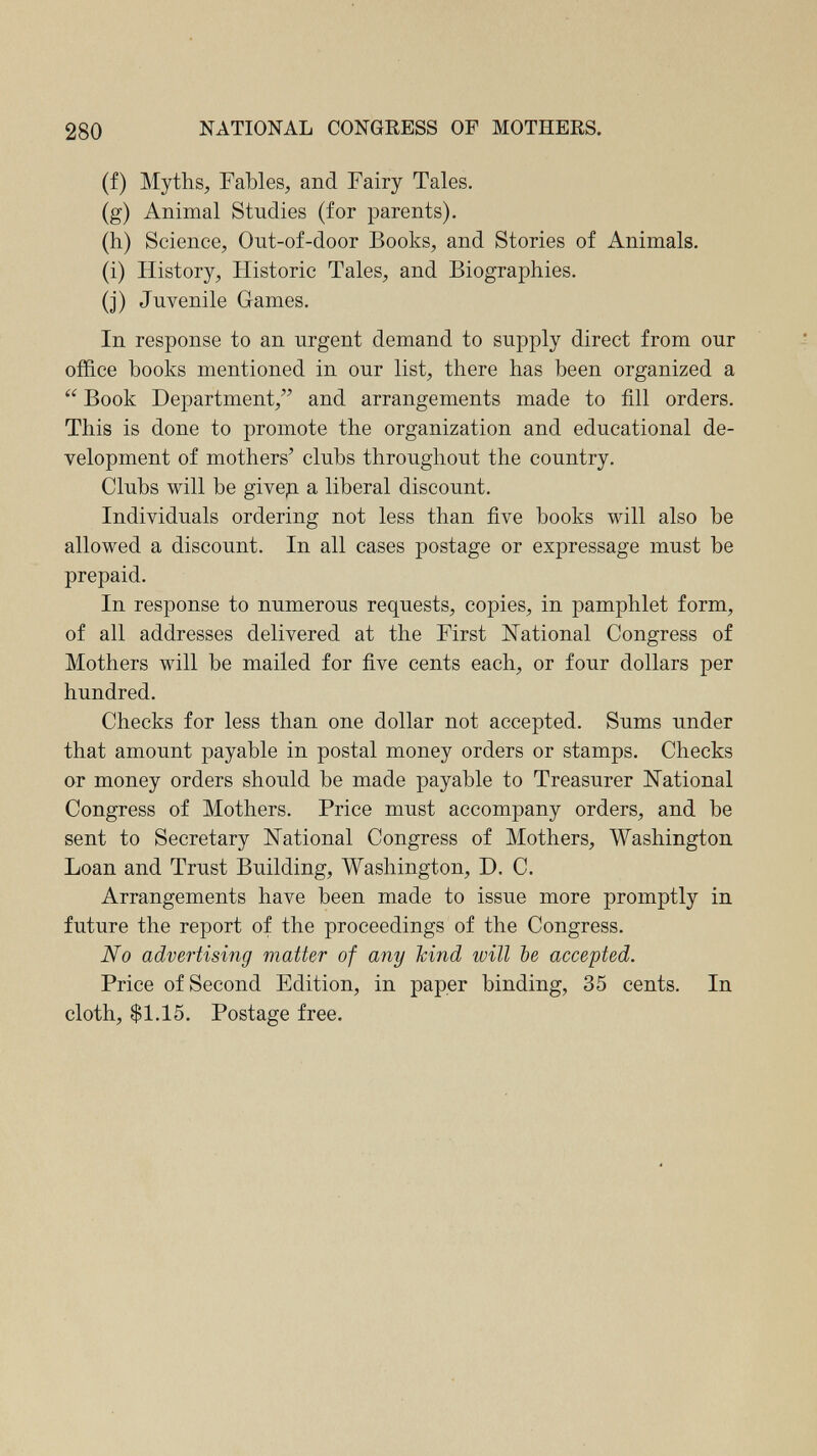 280 NATIONAL CONGRESS OF MOTHERS. (f) Myths, Fables, and Fairy Tales. (g) Animal Studies (for parents). (h) Science, Ont-of-door Books, and Stories of Animals. (i) History, Historic Tales, and Biographies. (J) Juvenile Games. In response to an urgent demand to supply direct from our office books mentioned in our list, there has been organized a  Book Department, and arrangements made to fill orders. This is done to promote the organization and educational de¬ velopment of mothers' clubs throughout the country. Clubs will be givep. a liberal discount. Individuals ordering not less than five books will also be allowed a discount. In all cases postage or expressage must be prepaid. In response to numerous requests, copies, in pamphlet form, of all addresses delivered at the First National Congress of Mothers will be mailed for five cents each, or four dollars per hundred. Checks for less than one dollar not accepted. Sums under that amount payable in postal money orders or stamps. Checks or money orders should be made payable to Treasurer National Congress of Mothers. Price must accompany orders, and be sent to Secretary National Congress of Mothers, Washington Loan and Trust Building, Washington, D. C. Arrangements have been made to issue more promptly in future the report of the proceedings of the Congress. No advertising matter of any hind will be accepted. Price of Second Edition, in paper binding, 35 cents. In cloth, $1.15. Postage free.