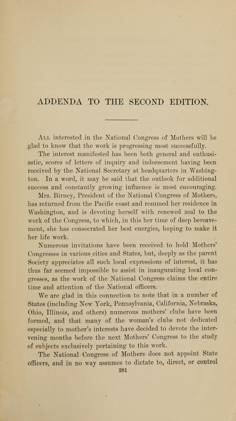 ADDENDA TO THE SECOND EDITION. All interested in the National Congress of Mothers will be glad to know that the work is progressing most successfully. The interest manifested has been both general and enthusi¬ astic, scores of letters of inquiry and indorsement having been received by the National Secretary at headquarters in Washing¬ ton. In a word, it may be said that the outlook for additional success and constantly growing influence is most encouraging. Mrs. Birney, President of the National Congress of Mothers, has returned from the Paciñc coast and resumed her residence in Washington, and is devoting herself with renewed zeal to the work of the Congress, to which, in this her time of deep bereave¬ ment, she has consecrated her best energies, hoping to make it her life work. Numerous invitations have been received to hold Mothers' Congresses in various^cities and States, but, deeply as the parent Society appreciates all such local expressions of interest, it has thus far seemed impossible to assist in inaugurating local con¬ gresses, as the work of the National Congress claims the entire time and attention of the National officers. We are glad in this connection to note that in a number of States (including New York, Pennsylvania, California, Nebraska, Ohio, Illinois, and others) numerous mothers' clubs have been formed, and that many of the woman's clubs not dedicated especially to mother's interests have decided to devote the inter¬ vening months before the next Mothers' Congress to the study of subjects exclusively pertaining to this work. The National Congress of Mothers does not appoint State officers, and in no way assumes to dictate to, direct, or control 381