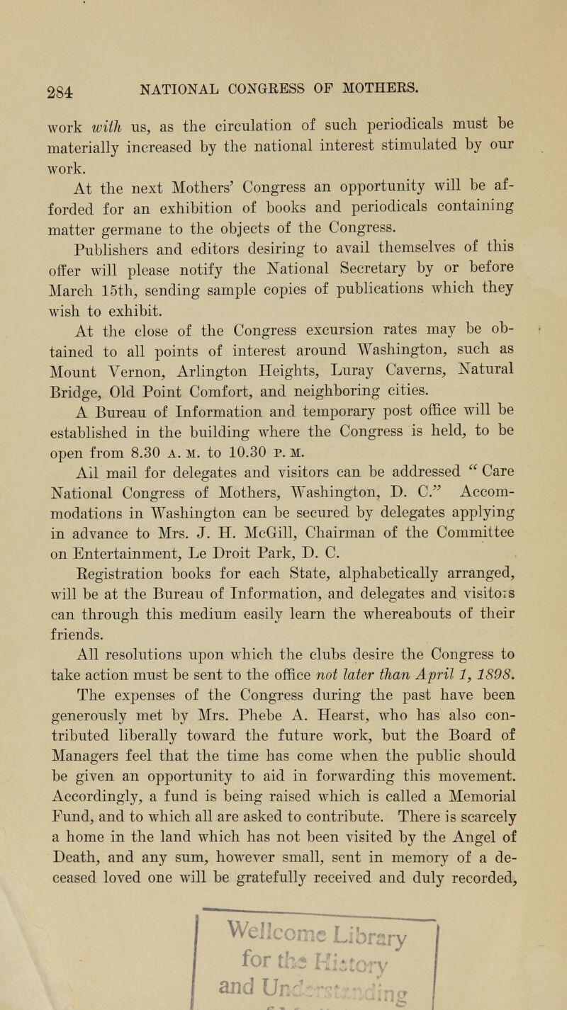 284: NATIONAL CONGRESS OP MOTHERS. work with us, as the circulation of such, periodicals must be materially increased by the national interest stimulated by our work. At the next Mothers' Congress an opportunity will be af¬ forded for an exhibition of books and periodicals containing matter germane to the objects of the Congress. Publishers and editors desiring to avail themselves of this offer will please notify the National Secretary by or before March 15th, sending sample copies of publications which they wish to exhibit. At the close of the Congress excursion rates may be ob¬ tained to all points of interest around Washington, such as Mount Л^егпоп, Arlington Heights, Luray Caverns, Natural Bridge, Old Point Comfort, and neighboring cities. A Bureau of Information and temporary post office will be established in the building where the Congress is held, to be open from 8.30 a. m. to 10.30 p. m. Ail mail for delegates and visitors can be addressed  Care National Congress of Mothers, Washington, D. C. Accom¬ modations in Washington can be secured by delegates applying in advance to Mrs. J. H. McGill, Chairman of the Committee on Entertainment, Le Droit Park, D. C. Eegistration books for each State, alphabetically arranged, will be at the Bureau of Information, and delegates and visitors can through this medium easily learn the whereabouts of their friends. All resolutions upon which the clubs desire the Congress to take action must be sent to the office not later than April 1, 1898. The expenses of the Congress during the past have been generously met by Mrs. Phebe A. Hearst, who has also con¬ tributed liberally toward the future work, but the Board of Managers feel that the time has come when the public should be given an opportunity to aid in forwarding this movement. Accordingly, a fund is being raised which is called a Memorial Fund, and to which all are asked to contribute. There is scarcely a home in the land which has not been visited by the Angel of Death, and any sum, however small, sent in memory of a de¬ ceased loved one will be gratefully received and duly recorded. Wcilconic L,îbri2ry for thî Kiiîcry and Unc'-rstrnainc