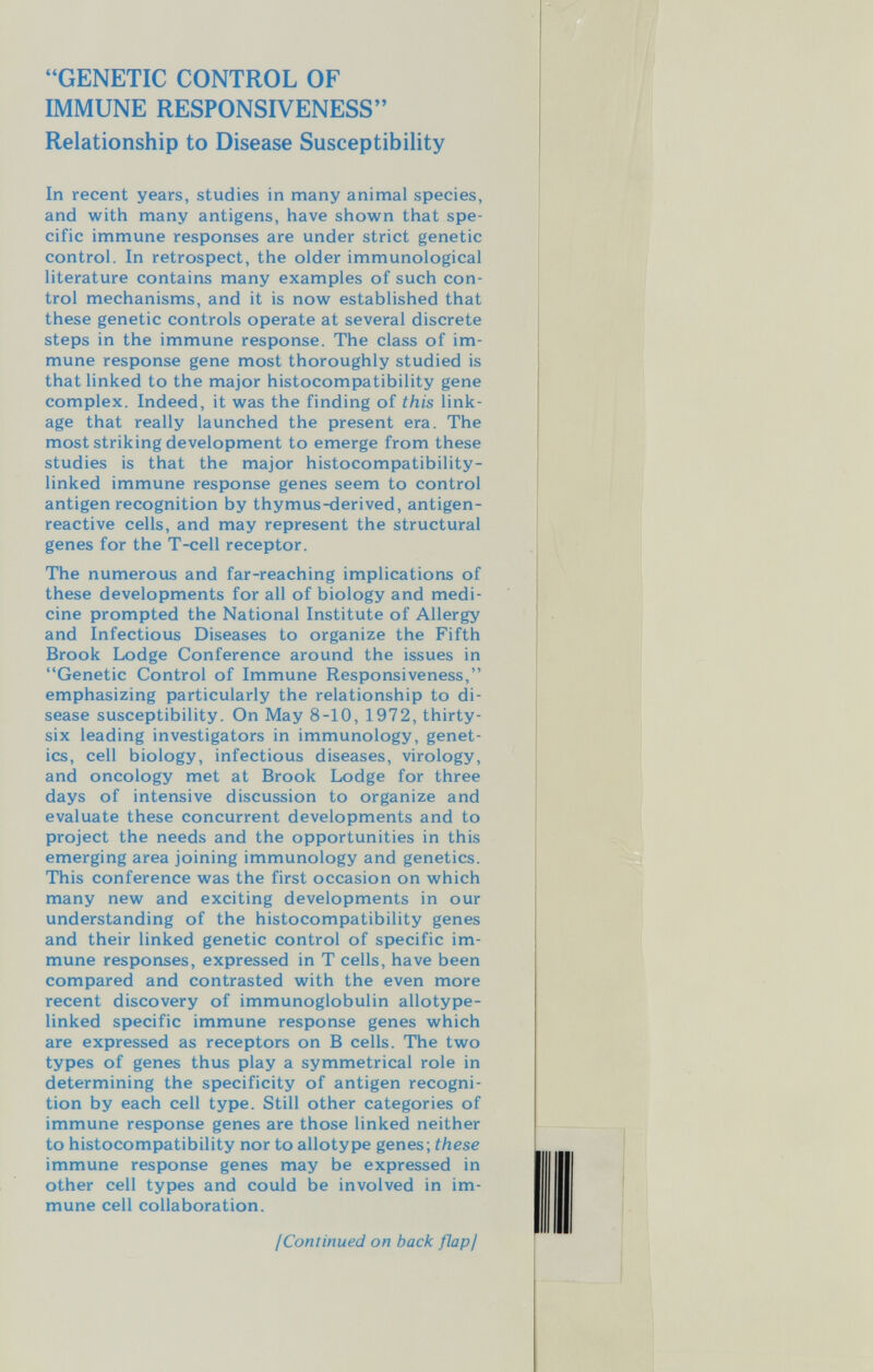 GENETIC CONTROL OF IMMUNE RESPONSIVENESS Relationship to Disease Susceptibility In recent years, studies in many animal species, and with many antigens, have shown that spe¬ cific immune responses are under strict genetic control. In retrospect, the older immunological literature contains many examples of such con¬ trol mechanisms, and it is now established that these genetic controls operate at several discrete steps in the immune response. The class of im¬ mune response gene most thoroughly studied is that linked to the major histocompatibility gene complex. Indeed, it was the finding of this link¬ age that really launched the present era. The most striking development to emerge from these studies is that the major histocompatibility- linked immune response genes seem to control antigen recognition by thymus-derived, antigen- reactive cells, and may represent the structural genes for the T-cell receptor. The numerous and far-reaching implications of these developments for all of biology and medi¬ cine prompted the National Institute of Allergy and Infectious Diseases to organize the Fifth Brook Lodge Conference around the issues in Genetic Control of Immune Responsiveness, emphasizing particularly the relationship to di¬ sease susceptibility. On May 8-10, 1972, thirty- six leading investigators in immunology, genet¬ ics, cell biology, infectious diseases, virology, and oncology met at Brook Lodge for three days of intensive discussion to organize and evaluate these concurrent developments and to project the needs and the opportunities in this emerging area joining immunology and genetics. This conference was the first occasion on which many new and exciting developments in our understanding of the histocompatibility genes and their linked genetic control of specific im¬ mune responses, expressed in T cells, have been compared and contrasted with the even more recent discovery of immunoglobulin allotype- linked specific immune response genes which are expressed as receptors on В cells. The two types of genes thus play a symmetrical role in determining the specificity of antigen recogni¬ tion by each cell type. Still other categories of immune response genes are those linked neither to histocompatibility nor to allotype genes; these immune response genes may be expressed in other cell types and could be involved in im¬ mune cell collaboration. ¡Continued on back flap/