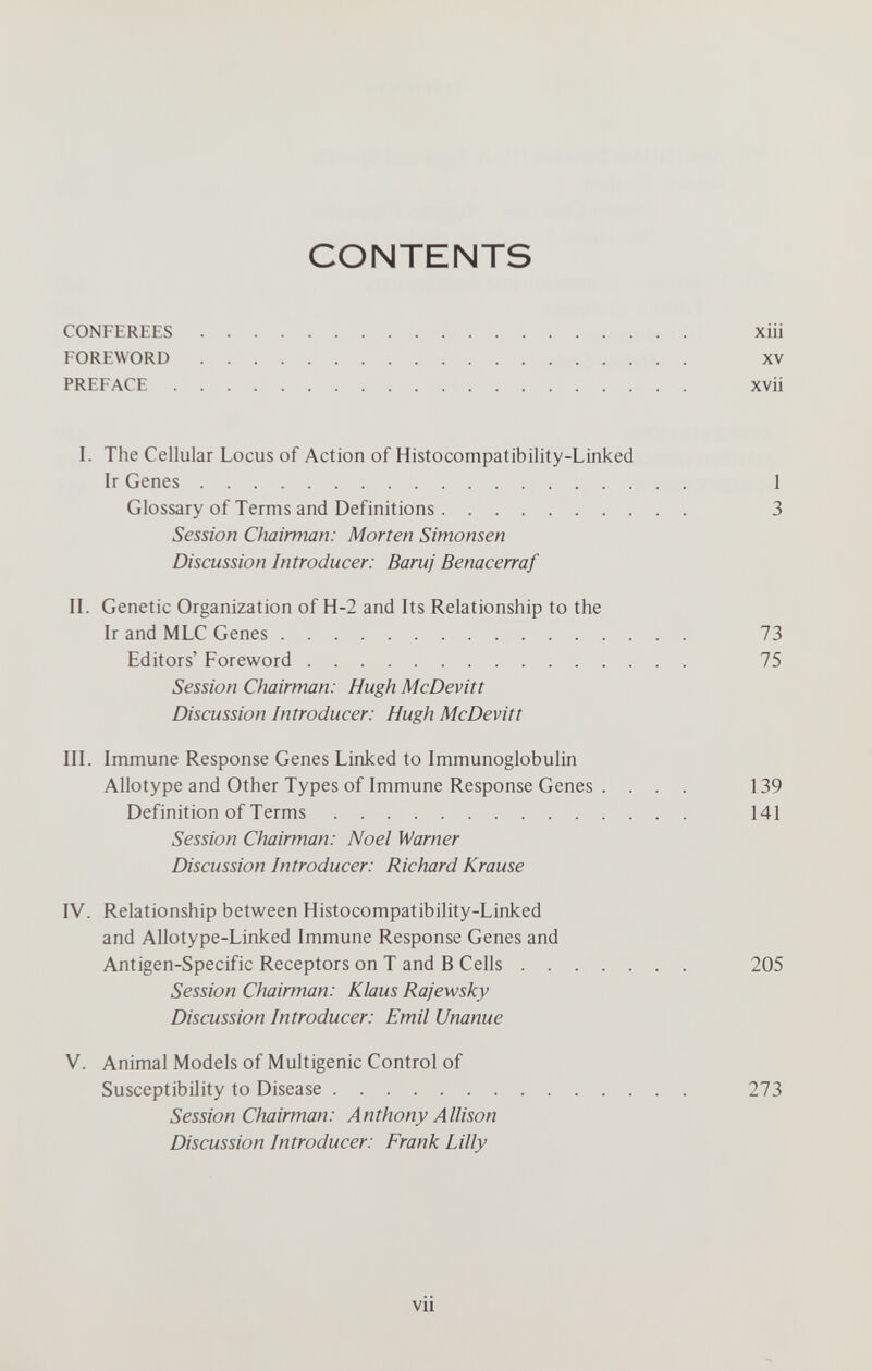 CONTENTS CONFEREES хШ FOREWORD XV PREFACE XVii I. The Cellular Locus of Action of Histocompatibility-Linked Ir Genes 1 Glossary of Terms and Definitions 3 Session Chairman: Morten Simonsen Discussion Introducer: Baruj Benacerraf II. Genetic Organization of H-2 and Its Relationship to the Ir and MLC Genes 73 Editors' Foreword 75 Session Chairman: Hugh McDevitt Discussion Introducer: Hugh McDevitt III. Immune Response Genes Linked to Immunoglobulin Allotype and Other Types of Immune Response Genes .... 139 Definition of Terms 141 Session Chairman: Noel Warner Discussion Introducer: Richard Krause IV. Relationship between Histocompatibility-Linked and Allotype-Linked Immune Response Genes and Antigen-Specific Receptors on T and В Cells 205 Session Chairman: Klaus Rajewsky Discussion Introducer: Emil Unanue V. Animal Models of Multigenic Control of Susceptibility to Disease 273 Session Chairman: Anthony Allison Discussion Introducer: Frank Lilly vii