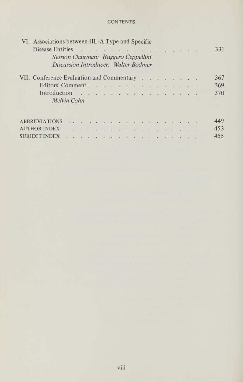 CONTENTS VI. Associations between HL-A Type and Specific Disease Entities 331 Session Chairman: Ruggero Ceppellini Discussion Introducer: Walter Bodmer VII. Conference Evaluation and Commentary 367 Editors' Comment 369 Introduction 370 Melvin Cohn ABBREVIATIONS 449 AUTHOR INDEX 453 SUBJECT INDEX 455 vili J