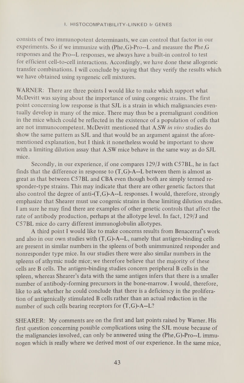 I. HISTOCOMPATIBILITY-LINKED Ir GENES consists of two immunopotent determinants, we can control that factor in our experiments. So if we immunize with (Phe,G)-Pro—L and measure the Phe,G responses and the Pro—L responses, we always have a built-in control to test tor ettlcient cell-to-cell interactions. Accordingly, we have done these allogeneic transfer combinations. I will conclude by saying that they verify the results which we have obtained using syngeneic cell mixtures. WARNER; There are three points I would Ике to make which support what McDevitt was saying about the importance of using congenie strains. The first point concerning low response is that SJL is a strain in which malignancies even- tuaHy develop in many of the mice. There may thus be a premalignant condition in the mice which could be reflected in the existence of a population of cells that are not immunocompetent. McDevitt mentioned that A.SW in vivo studies do show the same pattern as SJL and that would be an argument against the afore¬ mentioned explanation, but I think it nonetheless would be important to show with a limiting dilution assay that A.SW mice behave in the same way as do SJL mice. Secondly, in our experience, if one compares 129/J with C57BL, he in fact finds that the difference in response to (T,G)-A~L between them is almost as great as that between C57BL and CBA even though both are simply termed re- sponder-type strains. This may indicate that there are other genetic factors that also control the degree of anti-(T,G)-A~L responses. I would, therefore, strongly emphasize that Shearer must use congenie strains in these limiting dilution studies. I am sure he may find there are examples of other genetic controls that affect the rate of antibody production, perhaps at the allotype level. In fact, 129/J and C57BL mice do carry different immunoglobulin allotypes. A third point I would like to make concerns results from Benacerraf s work and also in our own studies with (T,G)-A~L, namely that antigen-binding cells are present in similar numbers in the spleens of both unimmunized responder and nonresponder type mice. In our studies there were also similar numbers in the spleens of athymic nude mice; we therefore believe that the majority of these cells are В cells. The antigen-binding studies concern peripheral В cells in the spleen, whereas Shearer's data with the same antigen infers that there is a smaller number of antibody-forming precursors in the bone-marrow. I would, therefore, Hke to ask whether he could conclude that there is a deficiency in the prolifera¬ tion of antigenically stimulated В ceUs rather than an actual reduction in the number of such cells bearing receptors for (T,G)-A—L? SHEARER: My comments are on the first and last points raised by Warner. His first question concerning possible complications using the SJL mouse because of the malignancies involved, can only be answered using the (Phe,G)-Pro—L immu- nogen which is really where we derived most of our experience. In the same mice, 43