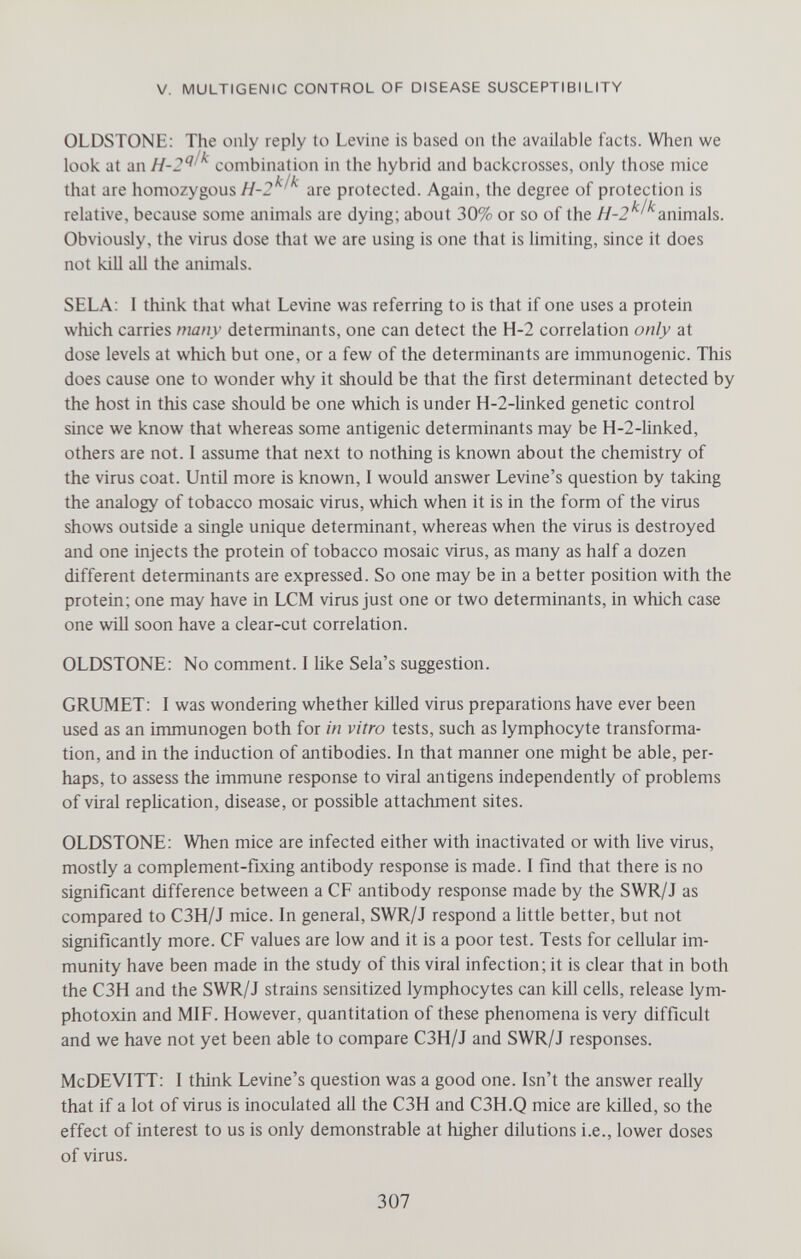 V. MULTIGENIC CONTROL OF DISEASE SUSCEPTIBILITY OLDSTONE; The only reply to Levine is based on the available facts. When we look at an combination in the hybrid and backcrosses, only those mice that are homozygous are protected. Again, the degree of protection is relative, because some animals are dying; about 30% or so of the animals. Obviously, the virus dose that we are using is one that is limiting, since it does not kill all the animals. SELA: 1 think that what Levine was referring to is that if one uses a protein which carries many determinants, one can detect the H-2 correlation only at dose levels at which but one, or a few of the determinants are immunogenic. This does cause one to wonder why it should be that the first determinant detected by the host in this case should be one which is under Н-2-linked genetic control since we know that whereas some antigenic determinants may be Н-2-linked, others are not. I assume that next to nothing is known about the chemistry of the virus coat. Until more is known, I would answer Levine's question by taking the analogy of tobacco mosaic virus, which when it is in the form of the virus shows outside a single unique determinant, whereas when the virus is destroyed and one injects the protein of tobacco mosaic virus, as many as half a dozen different determinants are expressed. So one may be in a better position with the protein; one may have in LCM virus just one or two determinants, in which case one will soon have a clear-cut correlation. OLDSTONE; No comment. I like Sela's suggestion. GRUMET: I was wondering whether killed virus preparations have ever been used as an immunogen both for in vitro tests, such as lymphocyte transforma¬ tion, and in the induction of antibodies. In that manner one might be able, per¬ haps, to assess the immune response to viral antigens independently of problems of viral replication, disease, or possible attachment sites. OLDSTONE: When mice are infected either with inactivated or with live virus, mostly a complement-fixing antibody response is made. I find that there is no significant difference between a CF antibody response made by the SWR/J as compared to C3H/J mice. In general, SWR/J respond a little better, but not significantly more. CF values are low and it is a poor test. Tests for cellular im¬ munity have been made in the study of this viral infecfion; it is clear that in both the C3H and the SWR/J strains sensitized lymphocytes can kill cells, release lym- photoxin and MIF. However, quantitafion of these phenomena is very difficult and we have not yet been able to compare C3H/J and SWR/J responses. McDEVITT: I think Levine's question was a good one. Isn't the answer really that if a lot of virus is inoculated all the C3H and C3H.Q mice are killed, so the effect of interest to us is only demonstrable at higher dilutions i.e., lower doses of virus. 307