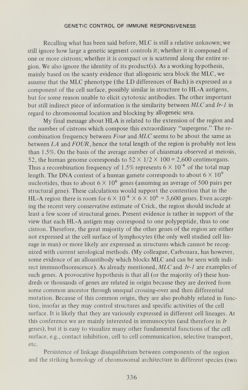 GENETIC CONTROL OF IMMUNE RESPONSIVENESS RecaUing what has been said before, MLC is still a relative unknown; we still ignore how large a genetic segment controls it; whether it is composed of one or more cistrons; whether it is compact or is scattered along the entire re¬ gion. We also ignore the identity of its product(s). As a working hypothesis, mainly based on the scanty evidence that allogeneic sera block the MLC, we assume that the MLC phenotype (the LD differences of Bach) is expressed as a component of the cell surface, possibly similar in structure to HL-A antigens, but for some reason unable to elicit cytotoxic antibodies. The other important but still indirect piece of information is the similarity between MLC and Ir-1 in regard to chromosomal location and blocking by allogeneic sera. My final message about HLA is related to the extension of the region and the number of cistrons which compose this extraordinary supergene. The re¬ combination frequency between Four and MLC seems to be about the same as between LA and FOUR, hence the total length of the region is probably not less than 1.5%. On the basis of the average number of chiasmata observed at meiosis, 52, the human genome corresponds to 52 X 1/2 X 100 = 2,600 centimorgans. Thus a recombination frequency of 1.5% represents 6 X 10 ^ of the total map length. The DNA content of a human gamete corresponds to about 6 X 10^ nucleotides, thus to about 6X10^ genes (assuming an average of 500 pairs per structural gene). These calculations would support the contention that in the HL-A region there is room for 6 X lO '* X 6 X 10^ = 3,600 genes. Even accept¬ ing the recent very conservative estimate of Crick, the region should include at least a few score of structural genes. Present evidence is rather in support of the view that each HL-A antigen may correspond to one polypeptide, thus to one cistron. Therefore, the great majority of the other genes of the region are either not expressed at the cell surface of lymphocytes (the only well studied cell lin¬ eage in man) or more likely are expressed as structures which cannot be recog¬ nized with current serological methods. (My colleague, Carbonara, has however, some evidence of an aHoantibody which blocks MLC and can be seen with indi¬ rect immunofluorescence). As already mentioned, MLC and Ir-1 are examples of such genes. A provocative hypothesis is that all (or the majority of) these hun¬ dreds or thousands of genes are related in origin because they are derived from some common ancestor through unequal crossing-over and then differential mutation. Because of this common origin, they are also probably related in func¬ tion, insofar as they may control structures and specific activities of the cell surface. It is likely that they are variously expressed in different cell hneages. At this conference we are mainly interested in immunocytes (and therefore in Ir genes), but it is easy to visualize many other fundamental functions of the cell surface, e.g., contact inhibition, cell to cell communication, selective transport, etc. Persistence of linkage disequilibrium between components of the region and the striking homology of chromosomal architecture in different species (two 336