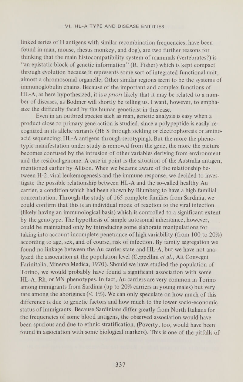 VI. HL-A TYPE AND DISEASE ENTITIES linked series of H antigens with similar recombination frequencies, have been found in maji, mouse, rhesus monkey, and dog), are two further reasons for thinking that the main histocompatibility system of mammals (vertebrates?) is an epistatic block of genetic information (R. Fisher) which is kept compact througli evolution because it represents some sort of integrated functional unit, almost a chromosomal organelle. Other similar regions seem to be the systems of immunoglobulin chains. Because of the important and complex functions of HL-A, as here hypothesized, it is a priori likely that it may be related to a num¬ ber of diseases, as Bodmer will shortly be telling us. 1 want, however, to empha¬ size the difficulty faced by the human geneticist in this case. Even in an outbred species such as man, genetic analysis is easy when a product close to primary gene action is studied, since a polypeptide is easily re¬ cognized in its allelic variants (Hb S through sickling or electrophoresis or amino- acid sequencing; HL-A antigens through serotyping). But the more the pheno- typic manifestation under study is removed from the gene, the more the picture becomes confused by the intrusion of other variables deriving from environment and the residual genome. A case in point is the situation of the Australia antigen, mentioned еагИег by Allison. When we became aware of the relationship be¬ tween H-2, viral leukemogenesis and the immune response, we decided to inves¬ tigate the possible relationship between HL-A and the so-called healthy Au carrier, a condition which had been shown by Blumberg to have a high familial concentration. Through the study of 165 complete families from Sardinia, we could confirm that this is an individual mode of reaction to the viral infection (likely having an immunological basis) which is controlled to a significant extent by the genotype. The hypothesis of simple autosomal inheritance, however, could be maintained only by introducing some elaborate manipulations for taking into account incomplete penetrance of high variability (from 100 to 20%) according to age, sex, and of course, risk of infection. By family segregation we found no linkage between the Au carrier state and HL-A, but we have not ana¬ lyzed the association at the population level (Ceppellini et al., Alt Convegni FarinitaUa, Minerva Medica, 1970). Should we have studied the population of Torino, we would probably have found a significant association with some HL-A, Rh, or MN phenotypes. In fact. Au carriers are very common in Torino among immigrants from Sardinia (up to 20% carriers in young males) but very rare among the aborigines (< 1%). We can only speculate on how much of this difference is due to genetic factors and how much to the lower socio-economic status of immigrants. Because Sardinians differ greatly from North Italians for the frequencies of some blood antigens, the observed association would have been spurious and due to ethnic stratification. (Poverty, too, would have been found in association with some biological markers). This is one of the pitfalls of 337