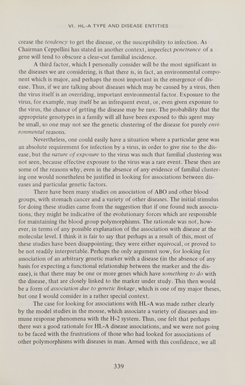 VI. HL-A TYPE AND DISEASE ENTITIES crease the tendency to get the disease, or the susceptibility to infection. As Chairman Ceppelhni has stated in another context, imperfect penetrance of a gene will tend to obscure a clear-cut familial incidence. A tliird factor, wliich I personally consider will be the most significant in the diseases we are considering, is that there is, in fact, an environmental compo¬ nent which is major, and perhaps the most important in the emergence of dis¬ ease. Thus, if we are talking about diseases which may be caused by a virus, then the virus itself is an overriding, important environmental factor. Exposure to the virus, for example, may itself be an infrequent event, or, even given exposure to the virus, the chance of getting the disease may be rare. The probability that the appropriate genotypes in a family will all have been exposed to this agent may be small, so one may not see the genetic clustering of the disease for purely envi¬ ronmental reasons. Nevertheless, one could easily have a situation where a particular gene was an absolute requirement for infection by a virus, in order to give rise to the dis¬ ease, but the nature of exposure to the virus was such that familial clustering was not seen, because effective exposure to the virus was a rare event. These then are some of the reasons why, even in the absence of any evidence of familial cluster¬ ing one would nonetheless be justified in looking for associations between dis¬ eases and particular genetic factors. There have been many studies on association of ABO and other blood groups, with stomach cancer and a variety of other diseases. The initial stimulus for doing these studies came from the suggestion that if one found such associa¬ tions, they might be indicative of the evolutionary forces which are responsible for maintaining the blood group polymorphisms. The rationale was not, how¬ ever, in terms of any possible explanation of the association with disease at the molecular level. I think it is fair to say that perhaps as a result of this, most of these studies have been disappointing; they were either equivocal, or proved to be not readily interpretable. Perhaps the only argument now, for looking for association of an arbitrary genetic marker with a disease (in the absence of any basis for expecting a functional relationship between the marker and the dis¬ ease), is that there may be one or more genes which have something to do with the disease, that are closely linked to the marker under study. This then would be a form of association due to genetic linkage, which is one of my major theses, but one I would consider in a rather special context. The case for looking for associations with HL-A was made rather clearly by the model studies in the mouse, which associate a variety of diseases and im¬ mune response phenomena with the H-2 system. Thus, one felt that perhaps there was a good rationale for HL-A disease associations, and we were not going to be faced with the frustrations of those who had looked for associations of other polymorphisms with diseases in man. Armed with this confidence, we all 339