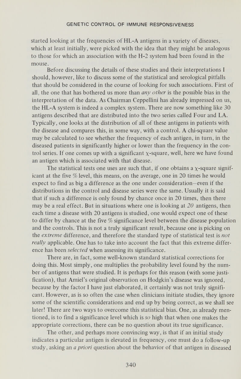 GENETIC CONTROL OF IMMUNE RESPONSIVENESS Started looking at the frequencies of HL-A antigens in a variety of diseases, which at least initially, were picked with the idea that they might be analogous to those for which an association with the H-2 system had been found in the mouse. Before discussing the details of these studies and their interpretations I should, however, Ике to discuss some of the statistical and serological pitfalls that should be considered in the course of looking for such associations. First of all, the one that has bothered us more than any other is the possible bias in the interpretation of the data. As Chairman Ceppellini has already impressed on us, the HL-A system is indeed a complex system. There are now something like 30 antigens described that are distributed into the two series called Four and LA. Typically, one looks at the distribution of all of these antigens in patients with the disease and compares this, in some way, with a control. A chi-square value may be calculated to see whether the frequency of each antigen, in turn, in the diseased patients in significantly higher or lower than the frequency in the con¬ trol series. If one comes up with a significant x-square, well, here we have found an antigen which is associated with that disease. The statistical tests one uses are such that, if one obtains a x-square signif¬ icant at the five % level, this means, on the average, one in 20 times he would expect to find as big a difference as the one under consideration—even if the distributions in the control and disease series were the same. Usually it is said that if such a difference is only found by chance once in 20 times, then there may be a real effect. But in situations where one is looking at 20 antigens, then each time a disease with 20 antigens is studied, one would expect one of these to differ by chance at the five % significance level between the disease population and the controls. This is not a truly significant result, because one is picking on the extreme difference, and therefore the standard type of statistical test is not really applicable. One has to take into account the fact that this extreme differ¬ ence has been selected when assessing its significance. There are, in fact, some well-known standard statistical corrections for doing this. Most simply, one multiphes the probability level found by the num¬ ber of antigens that were studied. It is perhaps for this reason (with some justi¬ fication), that Amiel's original observation on Hodgkin's disease was ignored, because by the factor I have just elaborated, it certainly was not truly signifi¬ cant. However, as is so often the case when clinicians initiate studies, they ignore some of the scientific considerations and end up by being correct, as we shall see later! There are two ways to overcome this statistical bias. One, as already men¬ tioned, is to find a significance level which is so high that when one makes the appropriate corrections, there can be no question about its true significance. The other, and perhaps more convincing way, is that if an initial study indicates a particular antigen is elevated in frequency, one must do a follow-up study, asking an a priori question about the behavior of that antigen in diseased 340