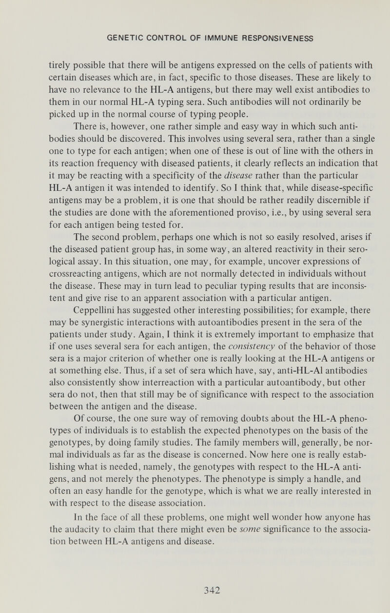 GENETIC CONTROL OF IMMUNE RESPONSIVENESS tirely possible that there will be antigens expressed on the cells of patients with certain diseases which are, in fact, specific to those diseases. These are likely to have no relevance to the HL-A antigens, but there may well exist antibodies to them in our normal HL-A typing sera. Such antibodies will not ordinarily be picked up in the normal course of typing people. There is, however, one rather simple and easy way in which such anti¬ bodies should be discovered. This involves using several sera, rather than a single one to type for each antigen; when one of these is out of Hne with the others in its reaction frequency with diseased patients, it clearly reflects an indication that it may be reacting with a specificity of the disease rather than the particular HL-A antigen it was intended to identify. So I think that, while disease-specific antigens may be a problem, it is one that should be rather readily discernible if the studies are done with the aforementioned proviso, i.e., by using several sera for each antigen being tested for. The second problem, perhaps one which is not so easüy resolved, arises if the diseased patient group has, in some way, an altered reactivity in their sero¬ logical assay. In this situation, one may, for example, uncover expressions of crossreacting antigens, which are not normally detected in individuals without the disease. These may in turn lead to peculiar typing results that are inconsis¬ tent and give rise to an apparent association with a particular antigen. Ceppellini has suggested other interesting possibilities; for example, there may be synergistic interactions with autoantibodies present in the sera of the patients under study. Again, I think it is extremely important to emphasize that if one uses several sera for each antigen, the consistency of the behavior of those sera is a major criterion of whether one is really looking at the HL-A antigens or at something else. Thus, if a set of sera which have, say, anti-HL-Al antibodies also consistently show interreaction with a particular autoantibody, but other sera do not, then that still may be of significance with respect to the association between the antigen and the disease. Of course, the one sure way of removing doubts about the HL-A pheno- types of individuals is to establish the expected phenotypes on the basis of the genotypes, by doing family studies. The family members wül, generally, be nor¬ mal individuals as far as the disease is concerned. Now here one is really estab- Ushing what is needed, namely, the genotypes with respect to the HL-A anti¬ gens, and not merely the phenotypes. The phenotype is simply a handle, and often an easy handle for the genotype, which is what we are really interested in with respect to the disease association. In the face of all these problems, one might well wonder how anyone has the audacity to claim that there might even be some significance to the associa¬ tion between HL-A antigens and disease. 342