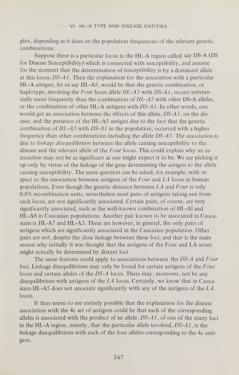VI, HL-A TYPE AND DISEASE ENTITIES plex, depending as it does on the population frequencies of the relevant genetic combinations. Suppose there is a particular locus in the HL-A region called say DS-A (DS for Disease Susceptibility) wliich is connected with susceptibility, and assume for the moment that the determination of susceptibility is by a dominant allele at this locus, DS-A 1. Then the explanation for the association with a particular HL-A antigen, let us say HL-A5, would be that the genetic combination, or haplotype, involving the Four locus allele HL-A5 with DS-Al, occurs substan¬ tially more frequently than the combination of HL-A5 with other DS-A alleles, or the combination of other HL-A antigens withDiS-^/. In other words, one would get an association between the effects of this allele, DS-Al, on the dis¬ ease, and the presence of the HL-A5 antigen due to the fact that the genetic combination of HL-A5 with DS-Al in the population, occurred with a higher frequency than other combinations including the allele DS-Al. The association is due to linkage disequilibrium between the allele causing susceptibility to the disease and the relevant allele of the Four locus. This could explain why an as¬ sociation may not be as significant as one might expect it to be. We are picking it up only by virtue of the linkage of the gene determining the antigen to the allele causing susceptibility. The same question can be asked, for example, with re¬ spect to the association between antigens of the Four and LA locus in human populations. Even though the genetic distance between LA and Four is only 0.8% recombination units, nevertheless most pairs of antigens taking one from each locus, are not significantly associated. Certain pairs, of course, are very significantly associated, such as the well-known combination of HL-Al and HL-A8 in Caucasian populations. Another pair known to be associated in Cauca¬ sians is HL-A7 and HL-A3. These are however, in general, the only pairs of antigens which are significantly associated in the Caucasian population. Other pairs are not, despite the close linkage between these loci, and that is the main reason why initially it was thought that the antigens of the Four and LA series might actually be determined by distant loci. The same features could apply to associations between the DS-A and Four loci. Linkage disequilibrium may only be found for certain antigens of the Four locus and certain alleles of the DS-A locus. There may, moreover, not be any disequilibrium with antigens of the LA locus. Certainly, we know that in Cauca¬ sians HL-A5 does not associate significantly with any of the antigens of the LA locus. It thus seems to me entirely possible that the explanation for the disease association with the 4c set of antigens could be that each of the corresponding alleles is associated with the product of an allele, DS-Al, of one of the many loci in the HL-A region, namely, that the particular allele involved, DS-Al, is the linkage disequilibrium with each of the four alleles corresponding to the 4c anti¬ gens. 347