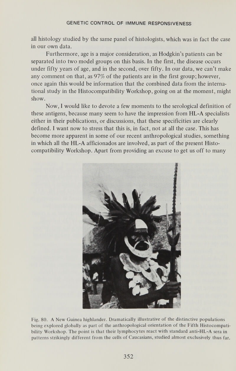 GENETIC CONTROL OF IMMUNE RESPONSIVENESS all histology studied by the same panel of histologists, which was in fact the case in our own data. Furthermore, age is a major consideration, as Hodgkin's patients can be separated into two model groups on this basis. In the first, the disease occurs under fifty years of age, and in the second, over fifty. In our data, we can't make any comment on that, as 97% of the patients are in the first group; however, once again this would be information that the combined data from the interna¬ tional study in the Histocompatibihty Workshop, going on at the moment, might show. Now, I would like to devote a few moments to the serological definition of these antigens, because many seem to have the impression from HL-A specialists either in their publications, or discussions, that these specificities are clearly defined. I want now to stress that this is, in fact, not at all the case. This has become more apparent in some of our recent anthropological studies, something in which all the HL-A afficionados are involved, as part of the present Histo¬ compatibility Workshop. Apart from providing an excuse to get us off to many Fig. 80. A New Guinea Highlander. Dramatically illustrative of the distinctive populations being explored globally as part of the anthropological orientation of the Fifth Histocompati¬ bility Workshop. The point is that their lymphocytes react with standard anti-HL-A sera in patterns strikingly different from the cells of Caucasians, studied almost exclusively thus far. 352