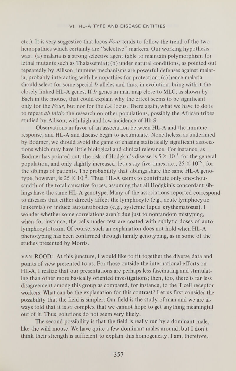 VI. HL-A TYPE AND DISEASE ENTITIES etc.). It is very suggestive that locus Four tends to follow the trend of the two hemopathies wluch certainly are selective markers. Our working hypothesis was; (a) malaria is a strong selective agent (able to maintain polymorphism for lethal mutants such as Thalassemia); (b) under natural conditions, as pointed out repeatedly by Allison, immune mechanisms are powerful defenses against malar¬ ia, probably interacting with hemopathies for protection; (c) hence malaria should select tor some special Ir alleles and thus, in evolution, bring with it the closely hnked HL-A genes. If Ir genes in man map close to MLC, as shown by Bach in the mouse, that could explain why the effect seems to be significant only for the Four, but nor for the LA locus. There again, what we have to do is to repeat ab initio the research on other populations, possibly the African tribes studied by Allison, with high and low incidence of Hb S. Observations in favor of an association between HL-A and the immune response, and HL-A and disease begin to accumulate. Nonetheless, as underlined by Bodmer, we should avoid the game of chasing statistically significant associa¬ tions which may have little biological and clinical relevance. For instance, as Bodmer has pointed out, the risk of Hodgkin's disease is 5 X 10'^ for the general population, and only slightly increased, let us say five times, i.e., 25 X 10^, for the siblings of patients. The probability that siblings share the same HL-A geno¬ type, however, is 25 X 10'^. Thus, HL-A seems to contribute only one-thou¬ sandth of the total causative forces, assuming that all Hodgkin's concordant sib¬ lings have the same HL-A genotype. Many of the associations reported correspond to diseases that either directly affect the lymphocyte (e.g., acute lymphocytic leukemia) or induce autoantibodies (e.g., systemic lupus erythematosus). I wonder whether some correlations aren't due just to nonrandom mistyping, when for instance, the cells under test are coated with sublytic doses of auto- lymphocytotoxin. Of course, such an explanation does not hold when HL-A phenotyping has been confirmed through family genotyping, as in some of the studies presented by Morris. VAN ROOD: At this juncture, I would like to fit together the diverse data and points of view presented to us. For those outside the international efforts on HL-A, I realize that our presentations are perhaps less fascinating and stimulat¬ ing than other more basically oriented investigations; then, too, there is far less disagreement among this group as compared, for instance, to the T cell receptor workers. What can be the explanation for this contrast? Let us first consider the possibihty that the field is simpler. Our field is the study of man and we are al¬ ways told that it is so complex that we cannot hope to get anything meaningful out of it. Thus, solutions do not seem very likely. The second possibility is that the field is really run by a dominant male, like the wild mouse. We have quite a few dominant males around, but I don't think their strength is sufficient to explain this homogeneity. I am, therefore, 357