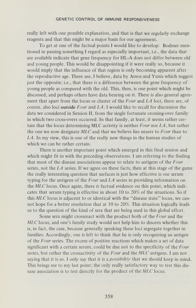 GENETIC CONTROL OF IMMUNE RESPONSIVENESS really left with one possible explanation, and that is that we regularly exchange reagents and that this might be a major basis for our agreement. To get at one of the factual points I would Üke to develop: Bodmer men¬ tioned in passing something I regard as especially important, i.e., the data that are available indicate that gene frequency for HL-A does not differ between old and young people. This would be disappointing if it were really so, because it would imply that the influence of that region is only becoming apparent after the reproductive age. There are, I believe, data by Amos and Yunis which suggest just the opposite; i.e., that there is a difference between the gene frequency of young people as compared with the old. This, then, is one point which might be discussed, and perhaps others have data bearing on it. There is also general agree¬ ment that apart from the locus or cluster of the Four and LA loci, there are, of course, also loci outside Four and LA. I would Uke to recall for discussion the data we considered in Session II, from the single fortunate crossing-over family in which two cross-overs occurred. In that family, at least, it seems rather cer¬ tain that the locus determining MLC activity is neither Four nor LA, bui rather the one we now designate MLC and that we believe lies nearer to Four than to LA. In my view, this is one of the really new things in the human studies of which we can be rather certain. There is another important point which emerged in this final session and which might fit in with the preceding observations. I am referring to the finding that most of the disease associations appear to relate to antigens of the Four series, not the LA series. If we agree on these facts, then at this stage of the game the really interesting question that surfaces is just how effective is our serum typing for the antigens of the Four and LA series in providing information on theMLClocus. Once again, there is factual evidence on this point, which indi¬ cates that serum typing is effective in about 10 to 20% of the situations. So if thisMZ-Clocus is adjacent to or identical with the disease state locus, we can¬ not hope for a better resolution that at 10 to 20%. This situation logically leads us to the question of the kind of sera that are being used in this global effort. Some sera might crossreact with the product both of the Four and the AfLC locus, and one's family study would not help him to discern whether this is, in fact, the case, because generally speaking these loci segregate together in families. Accordingly, one is left to think that he is only recognizing an antigen of the Four series. The excess of positive reactions which makes a set of data significant with a certain serum, could be due not to the specificity of the Four series, but rather the crossactivity of the Four and the MLC antigens. I am not saying that it is so. I only say that it is a possibility that we should keep in mind. This brings me to my last point; the only really satisfactory way to test this dis¬ ease association is to test directly for the product of the MLC locus. 358