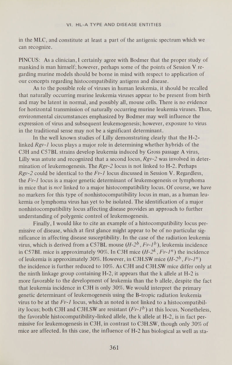 VI. HL-A TYPE AND DISEASE ENTITIES in the MLC, and constitute at least a part of the antigenic spectrum which we can recognize. PINCUS; As a clinician, I certainly agree with Bodmer that the proper study of mankind is man himself; however, perhaps some of the points of Session V re¬ garding murine models should be borne in mind with respect to application of our concepts regarding histocompatibility antigens and disease. As to the possible role of viruses in human leukemia, it should be recalled that naturally occurring murine leukemia viruses appear to be present from birth and may be latent in normal, and possibly all, mouse cells. There is no evidence for horizontal transmission of naturally occurring murine leukemia viruses. Thus, environmental circumstances emphasized by Bodmer may well influence the expression of virus and subsequent leukemogenesis; however, exposure to virus in the traditional sense may not be a signiñcant determinant. In the well known studies of Lilly demonstrating clearly that the H-2- linked Rgv-1 locus plays a major role in determining whether hybrids of the C3H and C57BL strains develop leukemia induced by Gross passage A virus, Lilly was astute and recognized that a second locus, Rgv-2 was involved in deter¬ mination of leukemogenesis. The Rgv-2 locus is not linked to H-2. Perhaps Rgv-2 could be identical to the Fv-l locus discussed in Session V. Regardless, the Fv-l locus is a major genetic determinant of leukemogenesis or lymphoma in mice that is not linked to a major histocompatibihty locus. Of course, we have no markers for this type of nonhistocompatibility locus in man, as a human leu¬ kemia or lymphoma virus has yet to be isolated. The identification of a major nonhistocompatibility locus affecting disease provides an approach to further understanding of polygenic control of leukemogenesis. Finally, 1 would like to cite an example of a histocompatibility locus per¬ missive of disease, which at first glance might appear to be of no particular sig¬ nificance in affecting disease susceptibility. In the case of the radiation leukemia virus, which is derived from a C57BL mouse {H-2^', Fv-l^^), leukemia incidence in C57BL mice is approximately 90%. In C3H mice {H-2^, Fv-l'') the incidence of leukemia is approximately 30%. However, in C3H.SW mice {H-2^^, Fv-l) the incidence is further reduced to 10%. As C3H and C3H.SW mice differ only at the ninth linkage group containing H-2, it appears that the к allele at H-2 is more favorable to the development of leukemia than the b allele, despite the fact that leukemia incidence in C3H is only 30%. We would interpret the primary genetic determinant of leukemogenesis using the B-tropic radiation leukemia virus to be at the Fv-l locus, which as noted is not linked to a histocompatibil¬ ity locus; both C3H and C3H.SW are resistant {Fv-1^^) at this locus. Nonetheless, the favorable histocompatibility-linked allele, the к allele at H-2, is in fact per¬ missive for leukemogenesis in C3H, in contrast to C3H.SW, though only 30% of mice are affected. In this case, the influence of H-2 has biological as well as sta- 361