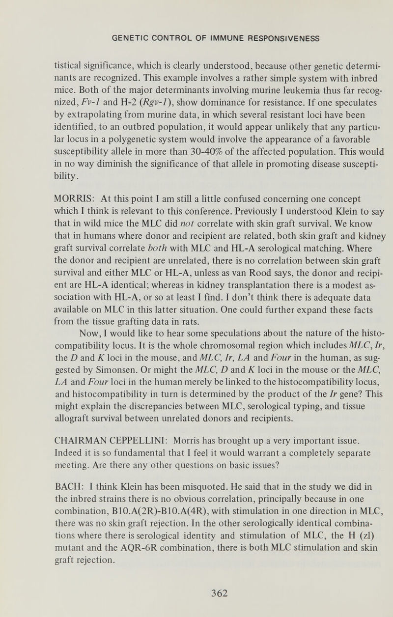 GENETIC CONTROL OF IMMUNE RESPONSIVENESS tistical significance, which is clearly understood, because other genetic determi¬ nants are recognized. This example involves a rather simple system with inbred mice. Both of the major determinants involving murine leukemia thus far recog¬ nized, Fv-1 and H-2 {Rgv-l), show dominance for resistance. If one speculates by extrapolating from murine data, in which several resistant loci have been identified, to an outbred population, it would appear unlikely that any particu¬ lar locus in a polygenetic system would involve the appearance of a favorable susceptibility allele in more than 30-40% of the affected population. This would in no way diminish the significance of that allele in promoting disease suscepti¬ bility. MORRIS; At this point I am still a little confused concerning one concept which I think is relevant to this conference. Previously I understood Юе1п to say that in wild mice the MLC did not correlate with skin graft survival. We know that in humans where donor and recipient are related, both skin graft and kidney graft survival correlate both with MLC and HL-A serological matching. Where the donor and recipient are unrelated, there is no correlation between skin graft survival and either MLC or HL-A, unless as van Rood says, the donor and recipi¬ ent are HL-A identical; whereas in kidney transplantation there is a modest as¬ sociation with HL-A, or so at least I find. I don't think there is adequate data available on MLC in this latter situation. One could further expand these facts from the tissue grafting data in rats. Now, I would like to hear some speculations about the nature of the histo¬ compatibility locus. It is the whole chromosomal region which includes MLC,/г, the D and К loci in the mouse, and MLC, Ir, LA and Four in the human, as sug¬ gested by Simonsen. Or might the MLC, D and К loci in the mouse or the MLC, LA and Four loci in the human merely be linked to the histocompatibility locus, and histocompatibihty in turn is determined by the product of the Ir gene? This might explain the discrepancies between MLC, serological typing, and tissue allograft survival between unrelated donors and recipients. CHAIRMAN CEPPELLINI: Morris has brought up a very important issue. Indeed it is so fundamental that I feel it would warrant a completely separate meeting. Are there any other questions on basic issues? BACH: I think Klein has been misquoted. He said that in the study we did in the inbred strains there is no obvious correlation, principally because in one combination, B10.A(2R)-B10.A(4R), with stimulation in one direction in MLC, there was no skin graft rejection. In the other serologically identical combina¬ tions where there is serological identity and stimulation of MLC, the H (zi) mutant and the AQR-6R combination, there is both MLC stimulation and skin graft rejection. 362