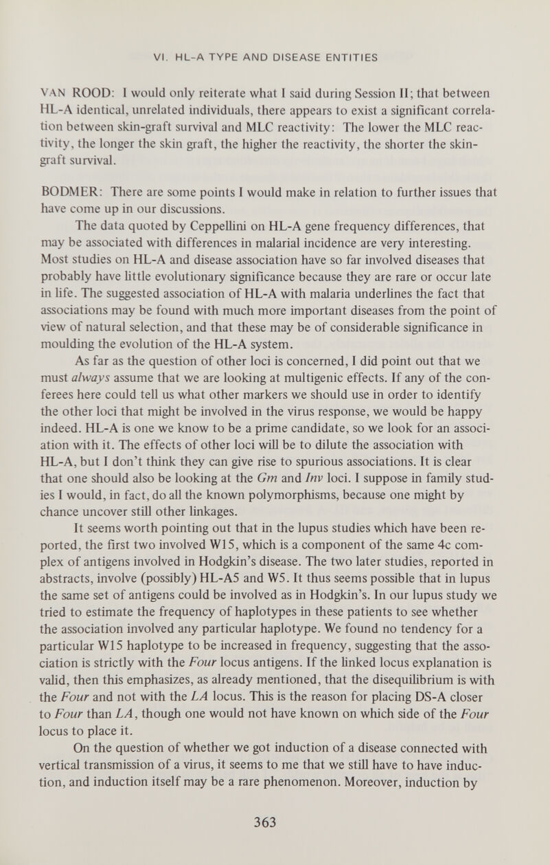 VI. HL-A TYPE AND DISEASE ENTITIES VAN ROOD; 1 would only reiterate what 1 said during Session II; that between HL-A identical, unrelated individuals, there appears to exist a significant correla¬ tion between skin-graft survival and MLC reactivity: The lower the MLC reac¬ tivity, the longer the skin graft, the higher the reactivity, the shorter the skin- graft survival. BODMER: There are some points I would make in relation to further issues that have come up in our discussions. The data quoted by CeppelMni on HL-A gene frequency differences, that may be associated with differences in malarial incidence are very interesting. Most studies on HL-A and disease association have so far involved diseases that probably have Uttle evolutionary significance because they are rare or occur late in life. The suggested association of HL-A with malaria underUnes the fact that associations may be found with much more important diseases from the point of view of natural selection, and that these may be of considerable significance in moulding the evolution of the HL-A system. As far as the question of other loci is concerned, I did point out that we must always assume that we are looking at multigenic effects. If any of the con¬ ferees here could tell us what other markers we should use in order to identify the other loci that might be involved in the virus response, we would be happy indeed. HL-A is one we know to be a prime candidate, so we look for an associ¬ ation with it. The effects of other loci will be to dilute the association with HL-A, but I don't think they can give rise to spurious associations. It is clear that one should also be looking at the Gm and Inv loci. I suppose in family stud¬ ies I would, in fact, do all the known polymorphisms, because one might by chance uncover stUl other linkages. It seems worth pointing out that in the lupus studies which have been re¬ ported, the first two involved W15, which is a component of the same 4c com¬ plex of antigens involved in Hodgkin's disease. The two later studies, reported in abstracts, involve (possibly) HL-A5 and W5. It thus seems possible that in lupus the same set of antigens could be involved as in Hodgkin's. In our lupus study we tried to estimate the frequency of haplotypes in these patients to see whether the association involved any particular haplotype. We found no tendency for a particular W15 haplotype to be increased in frequency, suggesting that the asso¬ ciation is strictly with the Four locus antigens. If the linked locus explanation is valid, then this emphasizes, as already mentioned, that the disequilibrium is with the Four and not with the LA locus. This is the reason for placing DS-A closer to Four than LA, though one would not have known on which side of the Four locus to place it. On the question of whether we got induction of a disease connected with vertical transmission of a virus, it seems to me that we stül have to have induc¬ tion, and induction itself may be a rare phenomenon. Moreover, induction by 363