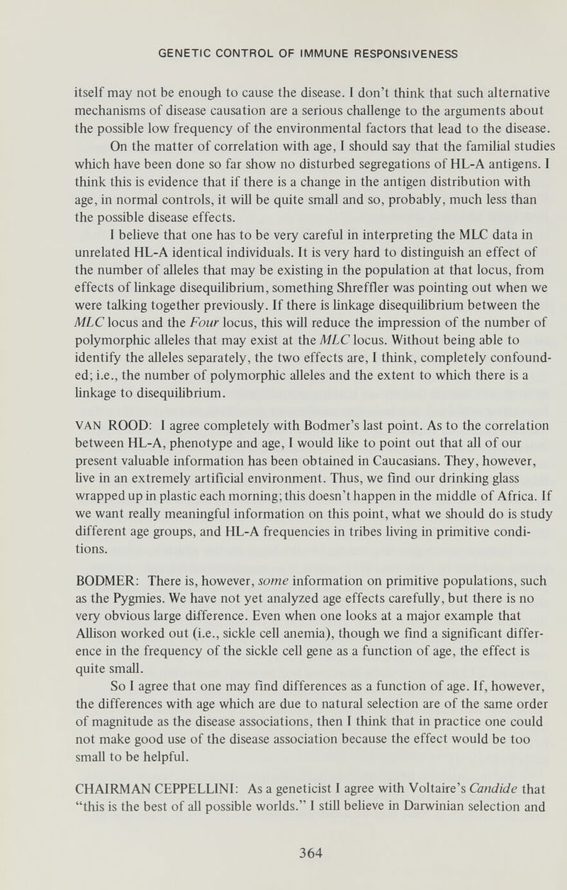 GENETIC CONTROL OF IMMUNE RESPONSIVENESS itself may not be enough to cause the disease. I don't think that such alternative mechanisms of disease causation are a serious challenge to the arguments about the possible low frequency of the environmental factors that lead to the disease. On the matter of correlation with age, I should say that the familial studies which have been done so far show no disturbed segregations of HL-A antigens. I think this is evidence that if there is a change in the antigen distribution with age, in normal controls, it wül be quite small and so, probably, much less than the possible disease effects. I believe that one has to be very careful in interpreting the MLXT data in unrelated HL-A identical individuals. It is very hard to distinguish an effect of the number of alleles that may be existing in the population at that locus, from effects of linkage disequilibrium, something Shreffler was pointing out when we were talking together previously. If there is linkage disequilibrium between the MLClocus and the Four locus, this will reduce the impression of the number of polymorphic alleles that may exist at the MLC locus. Without being able to identify the alleles separately, the two effects are, I think, completely confound¬ ed; i.e., the number of polymorphic alleles and the extent to which there is a Unkage to disequiMbrium. VAN ROOD: I agree completely with Bodmer's last point. As to the correlation between HL-A, phenotype and age, I would like to point out that all of our present valuable information has been obtained in Caucasians. They, however, live in an extremely artificial environment. Thus, we find our drinking glass wrapped up in plastic each morning; this doesn't happen in the middle of Africa. If we want really meaningful information on this point, what we should do is study different age groups, and HL-A frequencies in tribes living in primitive condi¬ tions. BODMER: There is, however, some information on primitive populations, such as the Pygmies. We have not yet analyzed age effects carefuUy, but there is no very obvious large difference. Even when one looks at a major example that Allison worked out (i.e., sickle cell anemia), though we find a significant differ¬ ence in the frequency of the sickle cell gene as a function of age, the effect is quite small. So I agree that one may find differences as a function of age. If, however, the differences with age which are due to natural selection are of the same order of magnitude as the disease associations, then I think that in practice one could not make good use of the disease association because the effect would be too small to be helpful. CHAIRMAN CEPPELLINI; As a geneticist I agree with Voltaire's Candide that this is the best of all possible worlds. I still believe in Darwinian selection and 364