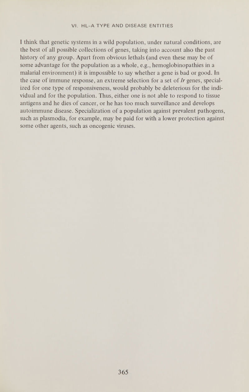 VI. HL-ATYPE AND DISEASE ENTITIES I think that genetic systems in a wild population, under natural conditions, are the best of all possible collections of genes, taking into account also the past history of any group. Apart from obvious lethals (and even these may be of some advantage for the population as a whole, e.g., hemoglobinopathies in a malarial environment) it is impossible to say whether a gene is bad or good. In the case of immune response, an extreme selection for a set of Ir genes, special¬ ized for one type of responsiveness, would probably be deleterious for the indi¬ vidual and for the population. Thus, either one is not able to respond to tissue antigens and he dies of cancer, or he has too much surveillance and develops autoimmune disease. Specialization of a population against prevalent pathogens, such as Plasmodia, for example, may be paid for with a lower protection against some other agents, such as oncogenic viruses. 365