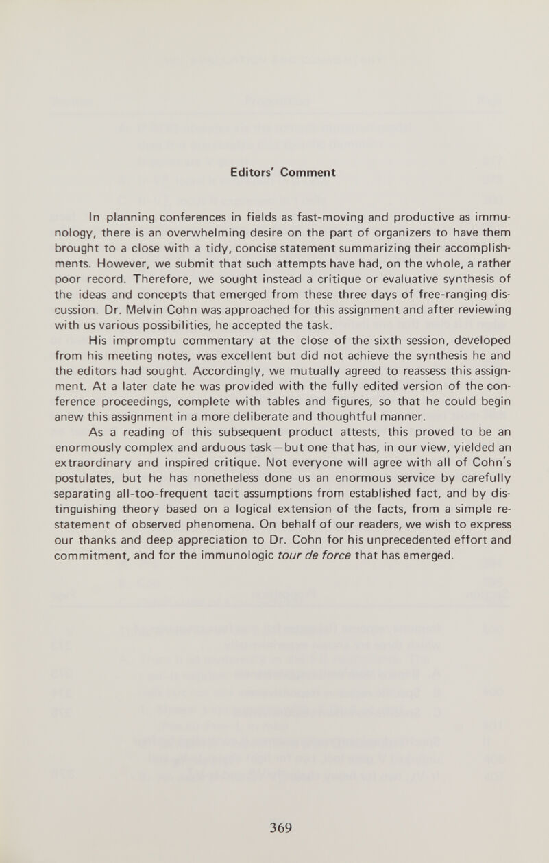 Editors' Comment In planning conferences in fields as fast-moving and productive as immu¬ nology, there is an overwhelming desire on the part of organizers to have them brought to a close with a tidy, concise statement summarizing their accomplish¬ ments. However, we submit that such attempts have had, on the whole, a rather poor record. Therefore, we sought instead a critique or evaluative synthesis of the ideas and concepts that emerged from these three days of free-ranging dis¬ cussion. Dr. Melvin Cohn was approached for this assignment and after reviewing with us various possibilities, he accepted the task. His impromptu commentary at the close of the sixth session, developed from his meeting notes, was excellent but did not achieve the synthesis he and the editors had sought. Accordingly, we mutually agreed to reassess this assign¬ ment. At a later date he was provided with the fully edited version of the con¬ ference proceedings, complete with tables and figures, so that he could begin anew this assignment in a more deliberate and thoughtful manner. As a reading of this subsequent product attests, this proved to be an enormously complex and arduous task —but one that has, in our view, yielded an extraordinary and inspired critique. Not everyone will agree with all of Cohn's postulates, but he has nonetheless done us an enormous service by carefully separating all-too-frequent tacit assumptions from established fact, and by dis¬ tinguishing theory based on a logical extension of the facts, from a simple re¬ statement of observed phenomena. On behalf of our readers, we wish to express our thanks and deep appreciation to Dr. Cohn for his unprecedented effort and commitment, and for the immunologic tour de force that has emerged. 369