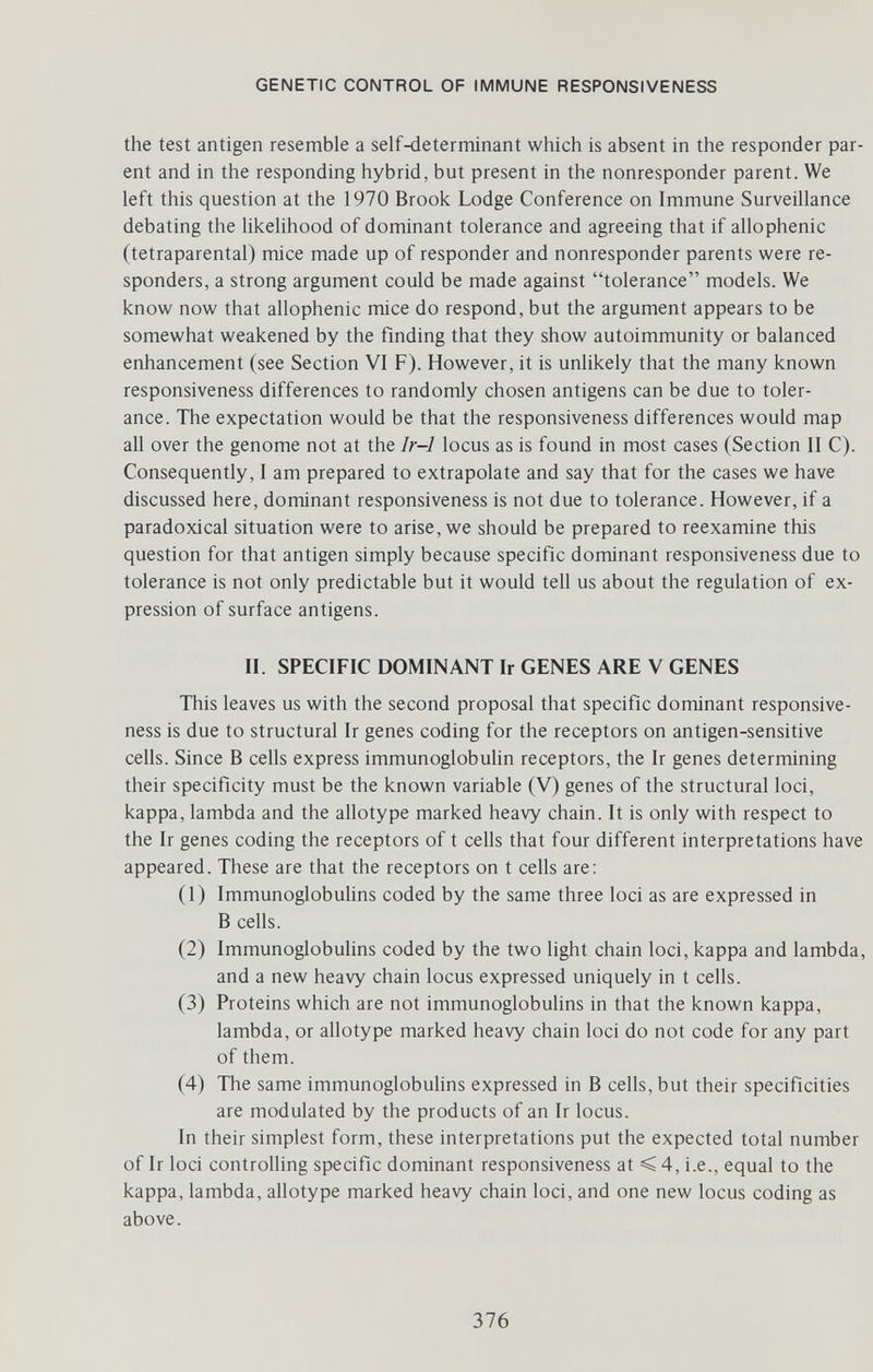 GENETIC CONTROL OF IMMUNE RESPONSIVENESS the test antigen resemble a self4ieterminant which is absent in the responder par¬ ent and in the responding hybrid, but present in the nonresponder parent. We left this question at the 1970 Brook Lodge Conference on Immune Surveillance debating the likelihood of dominant tolerance and agreeing that if allophenic (tetraparental) mice made up of responder and nonresponder parents were re- sponders, a strong argument could be made against tolerance models. We know now that allophenic mice do respond, but the argument appears to be somewhat weakened by the finding that they show autoimmunity or balanced enhancement (see Section VI F). However, it is unlikely that the many known responsiveness differences to randomly chosen antigens can be due to toler¬ ance. The expectation would be that the responsiveness differences would map all over the genome not at the Ir-1 locus as is found in most cases (Section II C). Consequently, I am prepared to extrapolate and say that for the cases we have discussed here, dominant responsiveness is not due to tolerance. However, if a paradoxical situation were to arise, we should be prepared to reexamine this question for that antigen simply because specific dominant responsiveness due to tolerance is not only predictable but it would tell us about the regulation of ex¬ pression of surface antigens. II. SPECIFIC DOMINANT Ir GENES ARE V GENES This leaves us with the second proposal that specific dominant responsive¬ ness is due to structural Ir genes coding for the receptors on antigen-sensitive cells. Since В cells express immunoglobulin receptors, the Ir genes determining their specificity must be the known variable (V) genes of the structural loci, kappa, lambda and the allotype marked heavy chain. It is only with respect to the Ir genes coding the receptors of t cells that four different interpretations have appeared. These are that the receptors on t cells are: (1) Immunoglobulins coded by the same three loci as are expressed in В cells. (2) Immunoglobulins coded by the two light chain loci, kappa and lambda, and a new heavy chain locus expressed uniquely in t cells. (3) Proteins which are not immunoglobulins in that the known kappa, lambda, or allotype marked heavy chain loci do not code for any part of them. (4) The same immunoglobuhns expressed in В cells, but their specificities are modulated by the products of an Ir locus. In their simplest form, these interpretations put the expected total number of Ir loci controlling specific dominant responsiveness at < 4, i.e., equal to the kappa, lambda, allotype marked heavy chain loci, and one new locus coding as above. 376