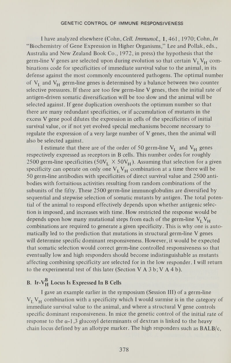 GENETIC CONTROL OF IMMUNE RESPONSIVENESS I have analyzed elsewhere (Cohn, Cell. Immunol., 1, 461, 1970; Cohn,/« Biochemistry of Gene Expression in Higher Organisms, Lee and Pollak, eds., Austraha and New Zealand Book Co., 1972, in press) the hypothesis that the germ-line V genes are selected upon during evolution so that certain com¬ binations code for specificities of immediate survival value to the animal, in its defense against the most commonly encountered pathogens. The optimal number of Vl and Vj_¡ germ-line genes is determined by a balance between two counter selective pressures. If there are too few germ-line V genes, then the initial rate of antigen-driven somatic diversification will be too slow and the animal will be selected against. If gene duplication overshoots the optimum number so that there are many redundant specificities, or if accumulation of mutants in the excess V gene pool dilutes the expression in cells of the specificities of initial survival value, or if not yet evolved special mechanisms become necessary to regulate the expression of a very large number of V genes, then the animal will also be selected against. I estimate that there are of the order of 50 germ-line and Vj^ genes respectively expressed as receptors in В cells. This number codes for roughly 2500 germ-line specificities (50У^ X 50Vj^). Assuming that selection for a given specificity can operate on only one combination at a time there will be 50 germ-line antibodies with specificities of direct survival value and 2500 anti¬ bodies with fortuitious activities resulting from random combinations of the subunits of the fifty. These 2500 germ-line immunoglobuhns are diversified by sequential and stepwise selection of somatic mutants by antigen. The total poten¬ tial of the animal to respond effectively depends upon whether antigenic selec¬ tion is imposed, and increases with time. How restricted the response would be depends upon how many mutational steps from each of the germ-line Vh combinations are required to generate a given specificity. This is why one is auto¬ matically led to the prediction that mutations in structural germ-line V genes will determine specific dominant responsiveness. However, it would be expected that somatic selection would correct germ-line controlled responsiveness so that eventually low and high responders should become indistinguishable as mutants affecting combining specificity are selected for in the low responder. I will return to the experimental test of this later (Section V A 3 b; V A 4 b). g В. 1г-Уц Locus Is Expressed In В Cells I gave an example earlier in the symposium (Session III) of a germ-line VlVh combination with a specificity which I would surmise is in the category of immediate survival value to the animal, and where a structural V gene controls specific dominant responsiveness. In mice the genetic control of the initial rate of response to the a-1,3 glucosyl determinants of dextran is linked to the heavy chain locus defined by an allotype marker. The high responders such as BALB/c, 378