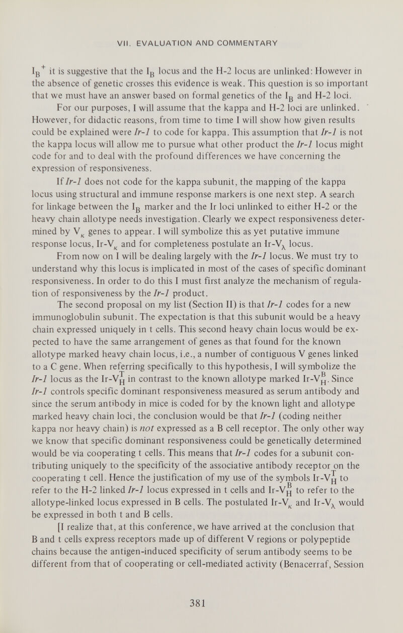 VII. EVALUATION AND COMMENTARY Iß^ it is suggestive that the Ig locus and the H-2 locus are unlinked: However in the absence of genetic crosses this evidence is weak. This question is so important that we must have an answer based on formal genetics of the Ig and H-2 loci. For our purposes, i will assume that the kappa and H-2 loci are unlinked. However, for didactic reasons, from time to time I will show how given results could be explained were Ir-1 to code for kappa. This assumption that Ir-1 is not the kappa locus will allow me to pursue what other product the Ir-1 locus might code for and to deal with the profound differences we have concerning the expression of responsiveness. \ïIr-1 does not code for the kappa subunit, the mapping of the kappa locus using structural and immune response markers is one next step. A search for linkage between the Ig marker and the Ir loci unlinked to either H-2 or the heavy chain allotype needs investigation. Clearly we expect responsiveness deter¬ mined by \^ genes to appear. I will symbolize this as yet putative immune response locus, Ir-V^^ and for completeness postulate an Ir-V^^ locus. From now on I will be dealing largely with the Ir-I locus. We must try to understand why this locus is implicated in most of the cases of specific dominant responsiveness. In order to do this I must first analyze the mechanism of regula¬ tion of responsiveness by the Ir-1 product. The second proposal on my list (Section II) is that Ir-1 codes for a new immunoglobulin subunit. The expectation is that this sub unit would be a heavy chain expressed uniquely in t cells. This second heavy chain locus would be ex¬ pected to have the same arrangement of genes as that found for the known allotype marked heavy chain locus, i.e., a number of contiguous V genes linked to a С gene. When referring specifically to this hypothesis, I will symbolize the T в Ir-1 locus as the Ir-Vj^ in contrast to the known allotype marked Ir-V^^. Since Ir-1 controls specific dominant responsiveness measured as serum antibody and since the serum antibody in mice is coded for by the known light and allotype marked heavy chain loci, the conclusion would be that Ir-1 (coding neither kappa nor heavy chain) is not expressed as a В cell receptor. The only other way we know that specific dominant responsiveness could be genetically determined would be via cooperating t cells. This means that Ir-1 codes for a subunit con¬ tributing uniquely to the specificity of the associative antibody receptor on the cooperating t cell. Hence the justification of my use of the symbols Ir-V^ to refer to the H-2 Hnked/r-i locus expressed in t cells and Ir-Vj'j to refer to the allotype-linked locus expressed in В cells. The postulated Ir-V^ and Ir-V^^ would be expressed in both t and В cells. [I realize that, at this conference, we have arrived at the conclusion that В and t cells express receptors made up of different V regions or polypeptide chains because the antigen-induced specificity of serum antibody seems to be different from that of cooperating or cell-mediated activity (Benacerraf, Session 381