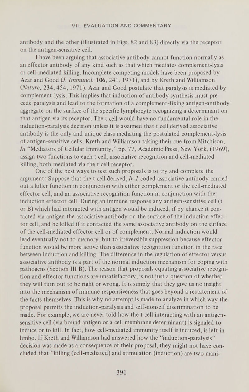VII. EVALUATION AND COMMENTARY antibody and the other (illustrated in Figs. 82 and 83) directly via the receptor on the antigen-sensitive cell. I have been arguing that associative antibody cannot function normally as an effector antibody of any kind such as that which mediates complement-lysis or cell-mediated killing. Incomplete competing models have been proposed by Azar and Good (/. Immunol. 106, 241, 1971), and by Kreth and Williamson {Nature, 234, 454, 1971). Azar and Good postulate that paralysis is mediated by complement-lysis. This implies that induction of antibody synthesis must pre¬ cede paralysis and lead to the formation of a complement-fixing antigen-antibody aggregate on the surface of the specific lymphocyte recognizing a determinant on that antigen via its receptor. The t cell would have no fundamental role in the induction-paralysis decision unless it is assumed that t cell derived associative antibody is the only and unique class mediating the postulated complement-lysis of antigen-sensitive cells. Kreth and Williamson taking their cue from Mitchison, In Mediators of Cellular Immunity, pp. 77, Academic Press, New York, (1969), assign two functions to each t cell, associative recognition and cell-mediated kilhng, both mediated via the t cell receptor. One of the best ways to test such proposals is to try and complete the argument; Suppose that the t cell derived,/r-7 coded associative antibody carried out a killer function in conjunction with either complement or the cell-mediated effector cell, and an associative recognition function in conjunction with the induction effector cell. During an immune response any antigen-sensitive cell (t or B) which had interacted with antigen would be induced, if by chance it con¬ tacted via antigen the associative antibody on the surface of the induction effec¬ tor cell, and be killed if it contacted the same associative antibody on the surface of the cell-mediated effector cell or of complement. Normal induction would lead eventually not to memory, but to irreversible suppression because effector function would be more active than associative recognition function in the race between induction and killing. The difference in the regulation of effector versus associative antibody is a part of the normal induction mechanism for coping with pathogens (Section III B). The reason that proposals equating associative recogni¬ tion and effector functions are unsatisfactory, is not just a question of whether they will turn out to be right or wrong. It is simply that they give us no insight into the mechanism of immune responsiveness that goes beyond a restatement of the facts themselves. This is why no attempt is made to analyze in which way the proposal permits the induction-paralysis and self-nonself discrimination to be made. For example, we are never told how the t cell interacting with an antigen- sensitive cell (via bound antigen or a cell membrane determinant) is signaled to induce or to kill. In fact, how cell-mediated immunity itself is induced, is left in limbo. If Kreth and Williamson had answered how the induction-paralysis decision was made as a consequence of their proposal, they might not have con¬ cluded that kilhng (cell-mediated) and stimulation (induction) are two mani- 391