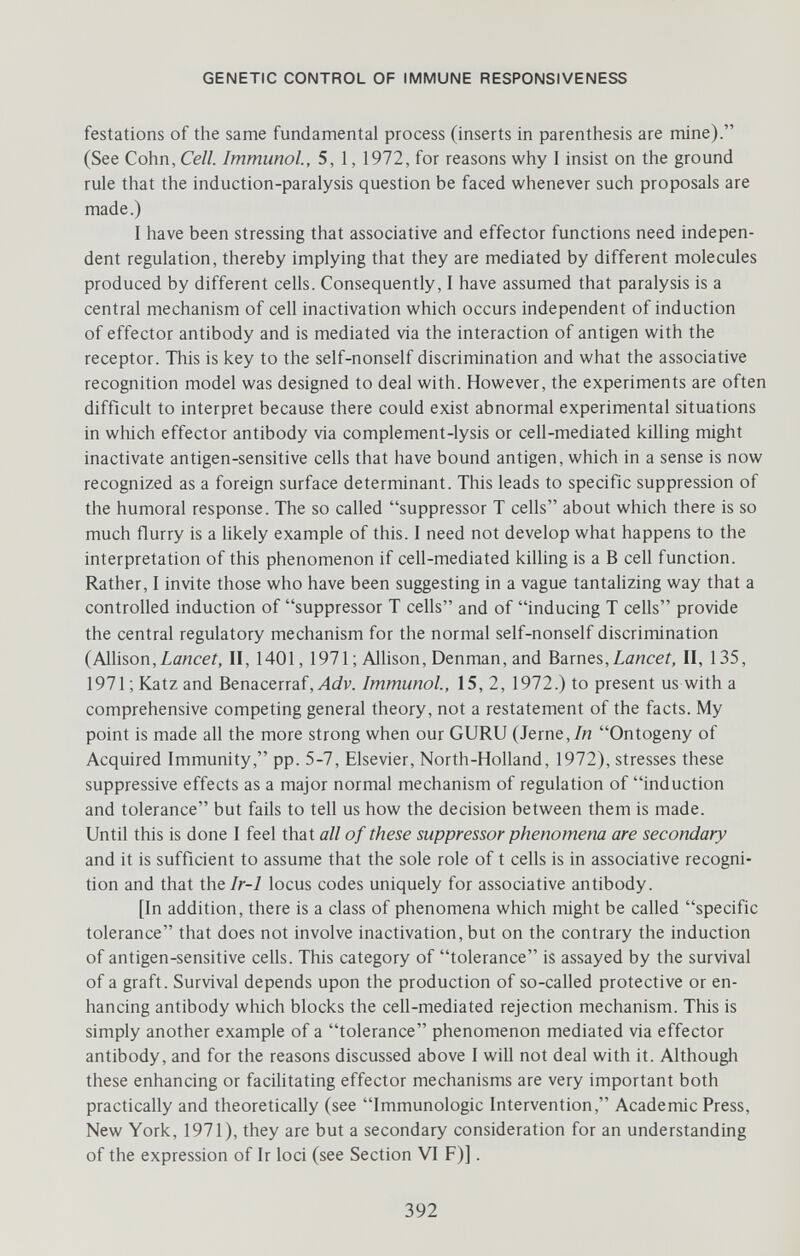 GENETIC CONTROL OF IMMUNE RESPONSIVENESS festations of the same fundamental process (inserts in parenthesis are mine). (See Cohn, Cell. Immunol, 5, 1, 1972, for reasons why I insist on the ground rule that the induction-paralysis question be faced whenever such proposals are made.) I have been stressing that associative and effector functions need indepen¬ dent regulation, thereby implying that they are mediated by different molecules produced by different cells. Consequently, I have assumed that paralysis is a central mechanism of cell inactivation which occurs independent of induction of effector antibody and is mediated via the interaction of antigen with the receptor. This is key to the self-nonself discrimination and what the associative recognition model was designed to deal with. However, the experiments are often difficult to interpret because there could exist abnormal experimental situations in which effector antibody via complement-lysis or cell-mediated killing might inactivate antigen-sensitive cells that have bound antigen, which in a sense is now recognized as a foreign surface determinant. This leads to specific suppression of the humoral response. The so called suppressor T cells about which there is so much flurry is a likely example of this. I need not develop what happens to the interpretation of this phenomenon if cell-mediated killing is a В cell function. Rather, I invite those who have been suggesting in a vague tantalizing way that a controlled induction of suppressor T cells and of inducing T cells provide the central regulatory mechanism for the normal self-nonself discrimination {PAWsoTi,Lancet, II, 1401, 1971 ; Allison, Denman, and Barnes,Zancef, II, 135, 1971 ; Katz and Benacerraf,Immunol, 15, 2, 1972.) to present us with a comprehensive competing general theory, not a restatement of the facts. My point is made all the more strong when our GURU (Jerne,/n Ontogeny of Acquired Immunity, pp. 5-7, Elsevier, North-Holland, 1972), stresses these suppressive effects as a major normal mechanism of regulation of induction and tolerance but fails to tell us how the decision between them is made. Until this is done I feel that all of these suppressor phenomena are secondary and it is sufficient to assume that the sole role of t cells is in associative recogni¬ tion and that Xht Ir-1 locus codes uniquely for associative antibody. [In addition, there is a class of phenomena which might be called specific tolerance that does not involve inactivation, but on the contrary the induction of antigen-sensitive cells. This category of tolerance is assayed by the survival of a graft. Survival depends upon the production of so-called protective or en¬ hancing antibody which blocks the cell-mediated rejection mechanism. This is simply another example of a tolerance phenomenon mediated via effector antibody, and for the reasons discussed above I will not deal with it. Although these enhancing or facilitating effector mechanisms are very important both practically and theoretically (see Immunologic Intervention, Academic Press, New York, 1971), they are but a secondary consideration for an understanding of the expression of Ir loci (see Section VI F)]. 392