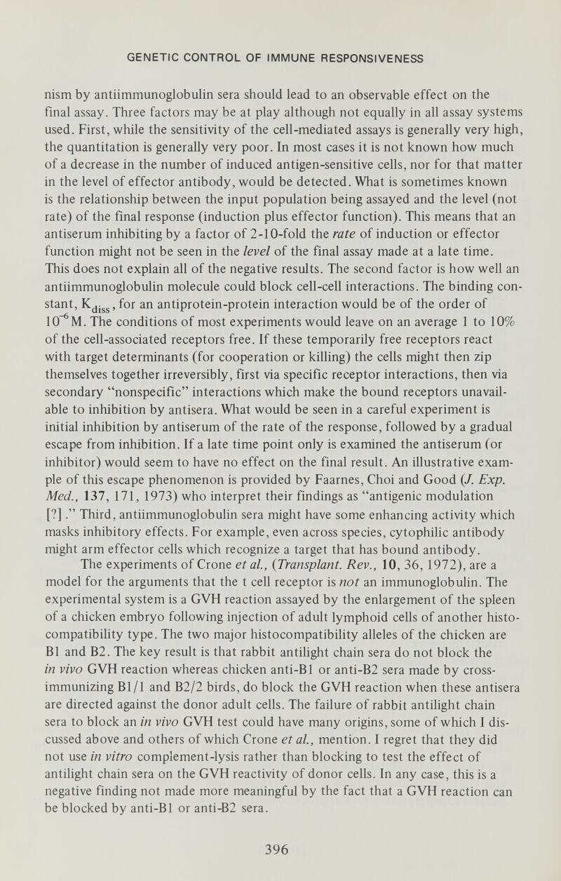 GENETIC CONTROL OF IMMUNE RESPONSIVENESS nism by antiimmunoglobulin sera should lead to an observable effect on the final assay. Three factors may be at play although not equally in all assay systems used. First, while the sensitivity of the cell-mediated assays is generally very high, the quantitation is generally very poor. In most cases it is not known how much of a decrease in the number of induced antigen-sensitive cells, nor for that matter in the level of effector antibody, would be detected. What is sometimes known is the relationship between the input population being assayed and the level (not rate) of the final response (induction plus effector function). This means that an antiserum inhibiting by a factor of 2-10-fold the rate of induction or effector function might not be seen in the level of the final assay made at a late time. This does not explain all of the negative results. The second factor is how well an antiimmunoglobulin molecule could block cell-cell interactions. The binding con¬ stant, for an antiprotein-protein interaction would be of the order of 10^ M. The conditions of most experiments would leave on an average 1 to 10% of the cell-associated receptors free. If these temporarily free receptors react with target determinants (for cooperation or killing) the cells might then zip themselves together irreversibly, first via specific receptor interactions, then via secondary nonspecific interactions which make the bound receptors unavail¬ able to inhibition by antisera. What would be seen in a careful experiment is initial inhibition by antiserum of the rate of the response, followed by a gradual escape from inhibition. If a late time point only is examined the antiserum (or inhibitor) would seem to have no effect on the final result. An illustrative exam¬ ple of this escape phenomenon is provided by Faarnes, Choi and Good (/. Exp. Med., 137, 171, 1973) who interpret their findings as antigenic modulation [?]. Third, antiimmunoglobulin sera might have some enhancing activity which masks inhibitory effects. For example, even across species, cytophilic antibody might arm effector cells which recognize a target that has bound antibody. The experiments of Crone et al, {Transplant. Rev., 10, 36, 1972), are a model for the arguments that the t cell receptor is not an immunoglobuHn. The experimental system is a GVH reaction assayed by the enlargement of the spleen of a chicken embryo following injection of adult lymphoid cells of another histo¬ compatibility type. The two major histocompatibility alleles of the chicken are B1 and B2. The key result is that rabbit antilight chain sera do not block the in vivo GVH reaction whereas chicken anti-Bl or anti-B2 sera made by cross- immunizing Bl/1 and B2/2 birds, do block the GVH reaction when these antisera are directed against the donor adult cells. The failure of rabbit antilight chain sera to block an in vivo GVH test could have many origins, some of which I dis¬ cussed above and others of which Crone et al, mention. I regret that they did not use in vitro complement-lysis rather than blocking to test the effect of antilight chain sera on the GVH reactivity of donor cells. In any case, this is a negative finding not made more meaningful by the fact that a GVH reaction can be blocked by anti-Bl or anti-B2 sera. 396