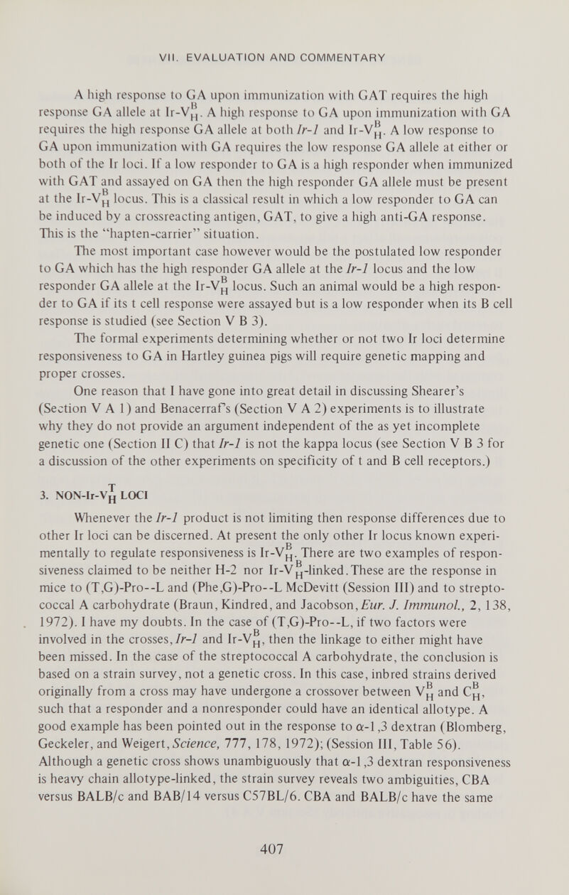 VII. EVALUATION AND COMMENTARY A high response to GA upon immunization with GAT requires the high response GA allele at Ir-VÌÌ. A high response to GA upon immunization with GA requires the higii response GA allele at both Ir-1 and A low response to GA upon immunization with GA requires the low response GA allele at either or both of the Ir loci. If a low responder to G A is a high responder when immunized with GAT and assayed on GA then the high responder GA allele must be present at the Ir-Vj_j locus. This is a classical result in which a low responder to GA can be induced by a crossreacting antigen, GAT, to give a high anti-GA response. This is the hapten-carrier situation. The most important case however would be the postulated low responder to GA which has the high responder GA allele at the Ir-1 locus and the low g responder GA allele at the Ir-Vp^ locus. Such an animal would be a high respon¬ der to GA if its t cell response were assayed but is a low responder when its В cell response is studied (see Section V В 3). The formal experiments determining whether or not two Ir loci determine responsiveness to GA in Hartley guinea pigs will require genetic mapping and proper crosses. One reason that I have gone into great detail in discussing Shearer's (Section VAI) and Benacerrafs (Section V A 2) experiments is to illustrate why they do not provide an argument independent of the as yet incomplete genetic one (Section II C) that Ir-1 is not the kappa locus (see Section V В 3 for a discussion of the other experiments on specificity of t and В cell receptors.) 3. NON-lr-V^ LOCI Whenever Ir-1 product is not limiting then response differences due to other Ir loci can be discerned. At present the only other Ir locus known experi¬ mentally to regulate responsiveness is Ir-V^. There are two examples of respon¬ siveness claimed to be neither H-2 nor Ir-V^-linked.These are the response in mice to (T,G)-Pro--L and (Phe,G)-Pro--L McDevitt (Session III) and to strepto¬ coccal A carbohydrate (Braun, Kindred, and Jacobson,J. Immunol, 2, 138, 1972). I have my doubts. In the case of (T,G)-Pro--L, if two factors were g involved in the crosses,/r-7 and Ir-Vj_,, then the linkage to either might have been missed. In the case of the streptococcal A carbohydrate, the conclusion is based on a strain survey, not a genetic cross. In this case, inbred strains derived В в originally from a cross may have undergone a crossover between and Cj_[, such that a responder and a nonresponder could have an identical allotype. A good example has been pointed out in the response to a-l ,3 dextran (Blomberg, Geckeier, and Weigert, Science, 111, 178, 1972); (Session III, Table 56). Although a genetic cross shows unambiguously that a-1,3 dextran responsiveness is heavy chain allotype-linked, the strain survey reveals two ambiguities, CBA versus BALB/c and BAB/14 versus C57BL/6. CBA and BALB/c have the same 407