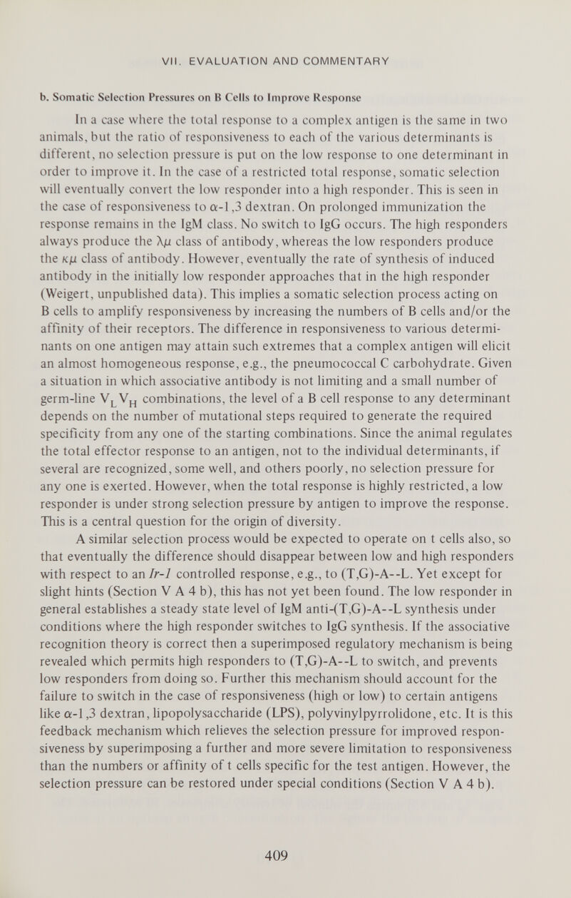 VII. EVALUATION AND COMMENTARY b. Somatic Selection Pressures on В Cells to Improve Response In a case where the total response to a complex antigen is the same in two animals, but the ratio of responsiveness to each of the various determinants is different, no selection pressure is put on the low response to one determinant in order to improve it. In the case of a restricted total response, somatic selection will eventually convert tiie low responder into a high responder. This is seen in the case of responsiveness to a-1,3 dextran. On prolonged immunization the response remains in the IgM class. No switch to IgG occurs. The high responders always produce the Xß class of antibody, whereas the low responders produce the Kju class of antibody. However, eventually the rate of synthesis of induced antibody in the initially low responder approaches that in the high responder (Weigert, unpubHshed data). This implies a somatic selection process acting on В cells to amphfy responsiveness by increasing the numbers of В cells and/or the affinity of their receptors. The difference in responsiveness to various determi¬ nants on one antigen may attain such extremes that a complex antigen will elicit an almost homogeneous response, e.g., the pneumococcal С carbohydrate. Given a situation in which associative antibody is not limiting and a small number of germ-hne V^V^, combinations, the level of a В cell response to any determinant depends on the number of mutational steps required to generate the required specificity from any one of the starting combinations. Since the animal regulates the total effector response to an antigen, not to the individual determinants, if several are recognized, some well, and others poorly, no selection pressure for any one is exerted. However, when the total response is highly restricted, a low responder is under strong selection pressure by antigen to improve the response. This is a central question for the origin of diversity. A similar selection process would be expected to operate on t cells also, so that eventually the difference should disappear between low and high responders with respect to an Ir-1 controlled response, e.g., to (T,G)-A--L. Yet except for slight hints (Section V A 4 b), this has not yet been found. The low responder in general estabUshes a steady state level of IgM anti-(T,G)-A--L synthesis under conditions where the high responder switches to IgG synthesis. If the associative recognition theory is correct then a superimposed regulatory mechanism is being revealed which permits high responders to (T,G)-A--L to switch, and prevents low responders from doing so. Further this mechanism should account for the failure to switch in the case of responsiveness (high or low) to certain antigens like a-l ,3 dextran, Upopolysaccharide (LPS), polyvinylpyrrolidone, etc. It is this feedback mechanism which relieves the selection pressure for improved respon¬ siveness by superimposing a further and more severe Hmitation to responsiveness than the numbers or affinity of t cells specific for the test antigen. However, the selection pressure can be restored under special conditions (Section V A 4 b). 409