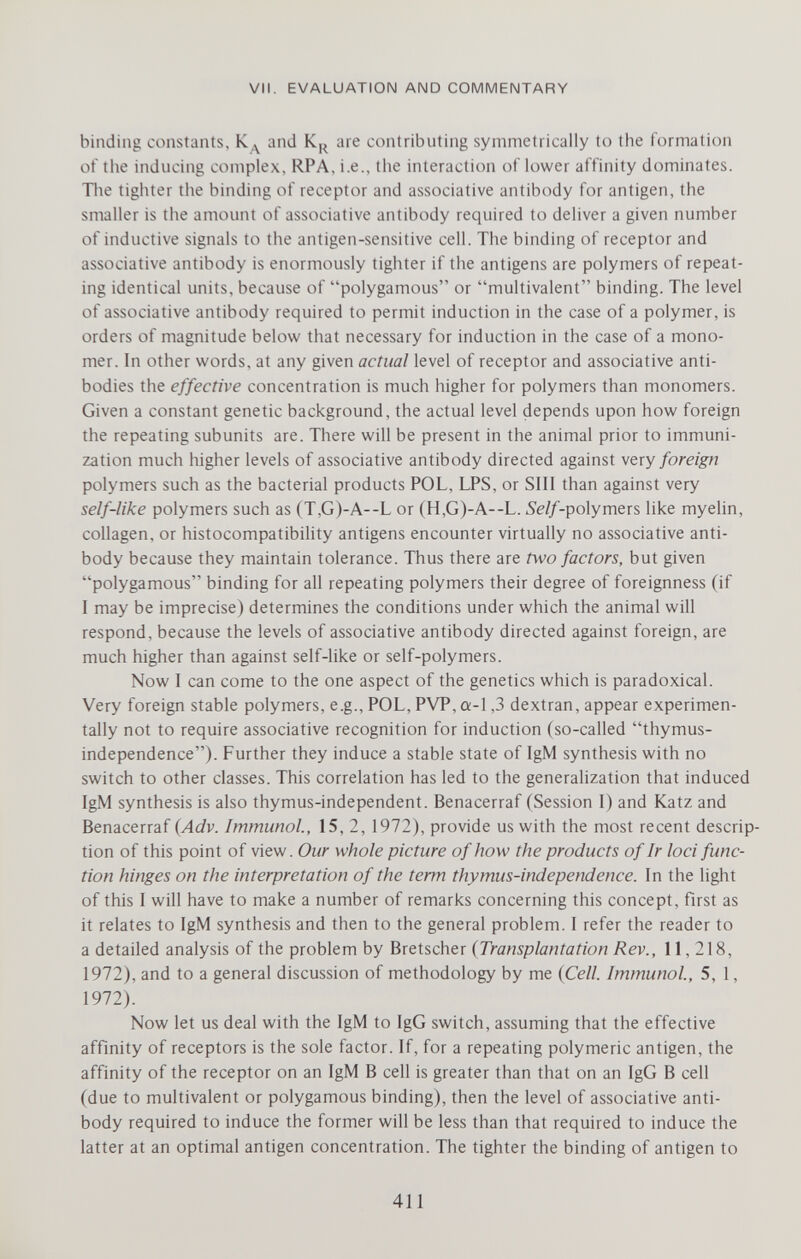 VII. EVALUATION AND COMMENTARY binding constants, Кд and K,^ are contributing symmetrically to the formation of the inducing complex, RPA, i.e., the interaction of lower affinity dominates. Tlie tighter the binding of receptor and associative antibody for antigen, the smaller is the amount of associative antibody required to deliver a given number of inductive signals to the antigen-sensitive cell. The binding of receptor and associative antibody is enormously tighter if the antigens are polymers of repeat¬ ing identical units, because of polygamous or multivalent binding. The level of associative antibody required to permit induction in the case of a polymer, is orders of magnitude below that necessary for induction in the case of a mono¬ mer. In other words, at any given actual level of receptor and associative anti¬ bodies the effective concentration is much higher for polymers than monomers. Given a constant genetic background, the actual level depends upon how foreign the repeating subunits are. There will be present in the animal prior to immuni¬ zation much higher levels of associative antibody directed against very foreign polymers such as the bacterial products POL, LPS, or SIII than against very self-like polymers such as (T,G)-A--L or (H,G)-A--L. 5e//-polymers like myelin, collagen, or histocompatibility antigens encounter virtually no associative anti¬ body because they maintain tolerance. Thus there are two factors, but given polygamous binding for all repeating polymers their degree of foreignness (if I may be imprecise) determines the conditions under which the animal will respond, because the levels of associative antibody directed against foreign, are much higher than against self-like or self-polymers. Now I can come to the one aspect of the genetics which is paradoxical. Very foreign stable polymers, e.g., POL, PVP, a-1,3 dextran, appear experimen¬ tally not to require associative recognition for induction (so-called thymus- independence). Further they induce a stable state of IgM synthesis with no switch to other classes. This correlation has led to the generahzation that induced IgM synthesis is also thymus-independent. Benacerraf (Session I) and Katz and Benacerraf {Adv. Immunol, 15, 2, 1972), provide us with the most recent descrip¬ tion of this point of view. Our whole picture of how the products of Ir loci func¬ tion hinges on the interpretation of the term thymus-independence. In the light of this I will have to make a number of remarks concerning this concept, first as it relates to IgM synthesis and then to the general problem. I refer the reader to a detailed analysis of the problem by Bretscher {Transplantation Rev., 11,218, 1972), and to a general discussion of methodology by me {Cell. Immunol, 5, 1, 1972). Now let us deal with the IgM to IgG switch, assuming that the effective affinity of receptors is the sole factor. If, for a repeating polymeric antigen, the affinity of the receptor on an IgM В cell is greater than that on an IgG В cell (due to multivalent or polygamous binding), then the level of associative anti¬ body required to induce the former will be less than that required to induce the latter at an optimal antigen concentration. The tighter the binding of antigen to 411