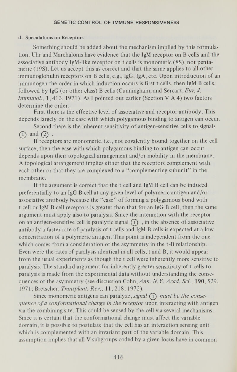 GENETIC CONTROL OF IMMUNE RESPONSIVENESS d. Speculations on Receptors Something should be added about the mechanism impHed by this formula¬ tion. Uhr and Marchalonis have evidence that the IgM receptor on В cells and the associative antibody IgM-like receptor on t cells is monomeric (8S), not penta- meric (19S). Let us accept this as correct and that the same applies to all other immunoglobulin receptors on В cells, e.g., IgG, IgA, etc. Upon introduction of an immunogen the order in which induction occurs is first t cells, then IgM В cells, followed by IgG (or other class) В cells (Cunningham, and Sercarz,£'wr. J. Immunol., 1,413, 1971). As I pointed out еагИег (Section V A 4) two factors determine the order: First there is the effective level of associative and receptor antibody. This depends largely on the ease with which polygamous binding to antigen can occur. Second there is the inherent sensitivity of antigen-sensitive cells to signals and (?) . If receptors are monomeric, i.e., not covalently bound together on the cell surface, then the ease with which polygamous binding to antigen can occur depends upon their topological arrangement and/or mobility in the membrane. A topological arrangement implies either that the receptors complement with each other or that they are complexed to a complementing subunit in the membrane. If the argument is correct that the t cell and IgM В cell can be induced preferentially to an IgG В cell at any given level of polymeric antigen and/or associative antibody because the ease of forming a polygamous bond with t cell or IgM В cell receptors is greater than that for an IgG В cell, then the same argument must apply also to paralysis. Since the interaction with the receptor on an antigen-sensitive cell is paralytic signal , in the absence of associative antibody a faster rate of paralysis of t cells and IgM В cells is expected at a low concentration of a polymeric antigen. This point is independent from the one which comes from a consideration of the asymmetry in the t-B relationship. Even were the rates of paralysis identical in all cells, t and B, it would appear from the usual experiments as though the t cell were inherently more sensitive to paralysis. The standard argument for inherently greater sensitivity of t cells to paralysis is made from the experimental data without understanding the conse¬ quences of the asymmetry (see discussion Cohn, Ann. N. Y. Acad. Sci., 190, 529, 1971 ; Bretscher, Transplant. Rev., 11,218, 1972). Since monomeric antigens can paralyze, must be the conse¬ quence of a conformational change in the receptor upon interacting with antigen via the combining site. This could be sensed by the cell via several mechanisms. Since it is certain that the conformational change must affect the variable domain, it is possible to postulate that the cell has an interaction sensing unit which is complemented with an invariant part of the variable domain. This assumption implies that all V subgroups coded by a given locus have in common 416