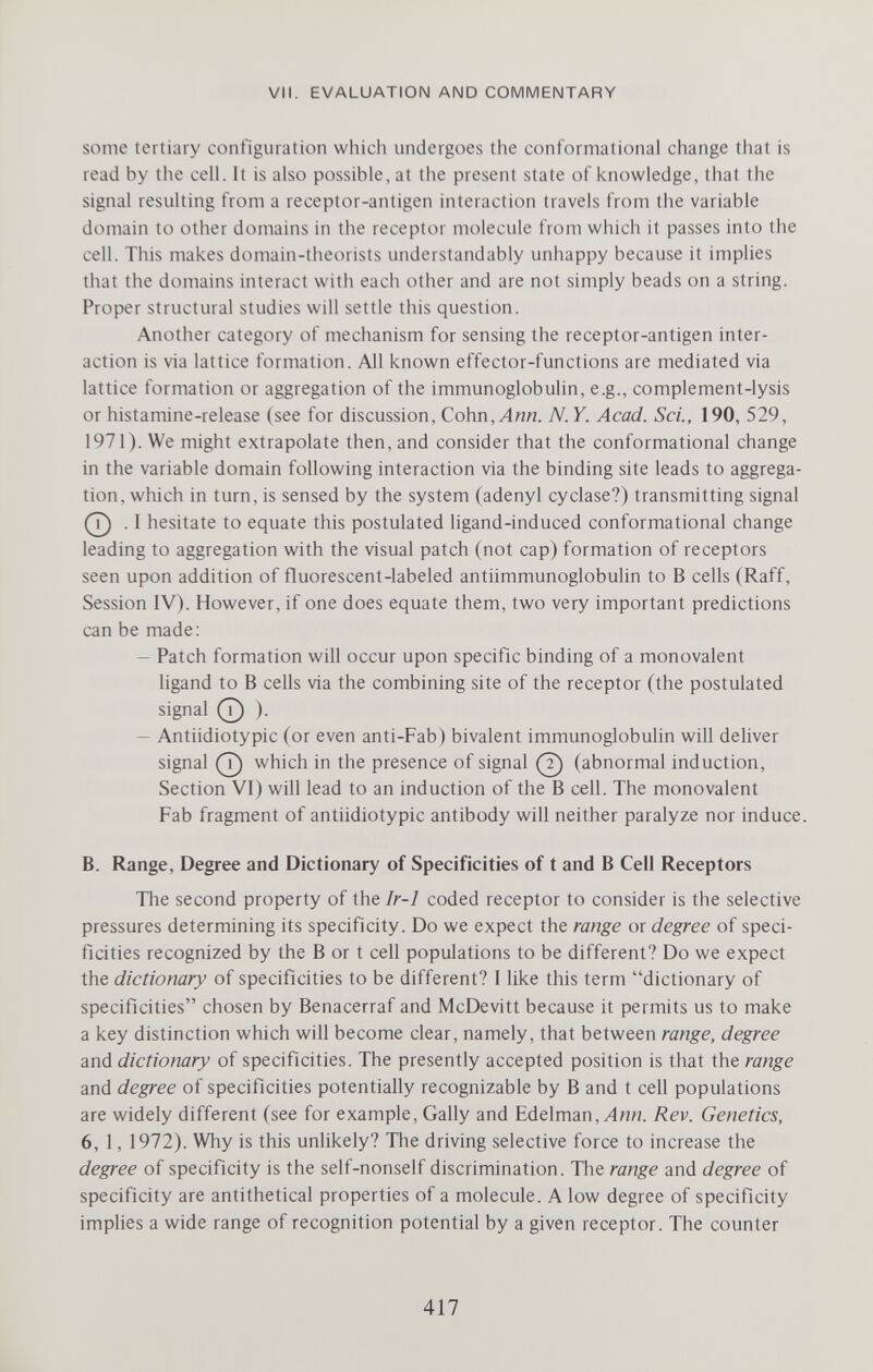 VII. EVALUATION AND COMMENTARY some tertiary configuration which undergoes the conformational change that is read by the cell. It is also possible, at the present state of knowledge, that the signal resulting from a receptor-antigen interaction travels from the variable domain to other domains in the receptor molecule from which it passes into the cell. This makes domain-theorists understandably unhappy because it implies that the domains interact with each other and are not simply beads on a string. Proper structural studies will settle this question. Another category of mechanism for sensing the receptor-antigen inter¬ action is via lattice formation. All known effector-functions are mediated via lattice formation or aggregation of the immunoglobulin, e.g., complement-lysis or histamine-release (see for discussion, Cohn, Ann. N. Y. Acad. Sci., 190, 529, 1971). We might extrapolate then, and consider that the conformational change in the variable domain following interaction via the binding site leads to aggrega¬ tion, which in turn, is sensed by the system (adenyl cyclase?) transmitting signal О I hesitate to equate this postulated ligand-induced conformational change leading to aggregation with the visual patch (not cap) formation of receptors seen upon addition of fluorescent-labeled antiimmunoglobulin to В cells (Raff, Session IV). However, if one does equate them, two very important predictions can be made: — Patch formation will occur upon specific binding of a monovalent ligand to В cells via the combining site of the receptor (the postulated signal 0 ). — Antiidiotypic (or even anti-Fab) bivalent immunoglobulin will deliver signal (j) which in the presence of signal (7) (abnormal induction, Section VI) will lead to an induction of the В cell. The monovalent Fab fragment of antiidiotypic antibody will neither paralyze nor induce. B. Range, Degree and Dictionary of Specificities of t and В Cell Receptors The second property of the Ir-1 coded receptor to consider is the selective pressures determining its specificity. Do we expect the range or degree of speci¬ ficities recognized by the В or t cell populations to be different? Do we expect the dictionary of specificities to be different? I like this term dictionary of specificities chosen by Benacerraf and McDevitt because it permits us to make a key distinction which will become clear, namely, that between range, degree and dictionary of specificities. The presently accepted position is that the range and degree of specificities potentially recognizable by В and t cell populations are widely different (see for example, Gaily and Edelman, Л««. Rev. Genetics, 6, 1, 1972). Why is this unlikely? The driving selective force to increase the degree of specificity is the self-nonself discrimination. Tlie range and degree of specificity are antithetical properties of a molecule. A low degree of specificity implies a wide range of recognition potential by a given receptor. The counter 417