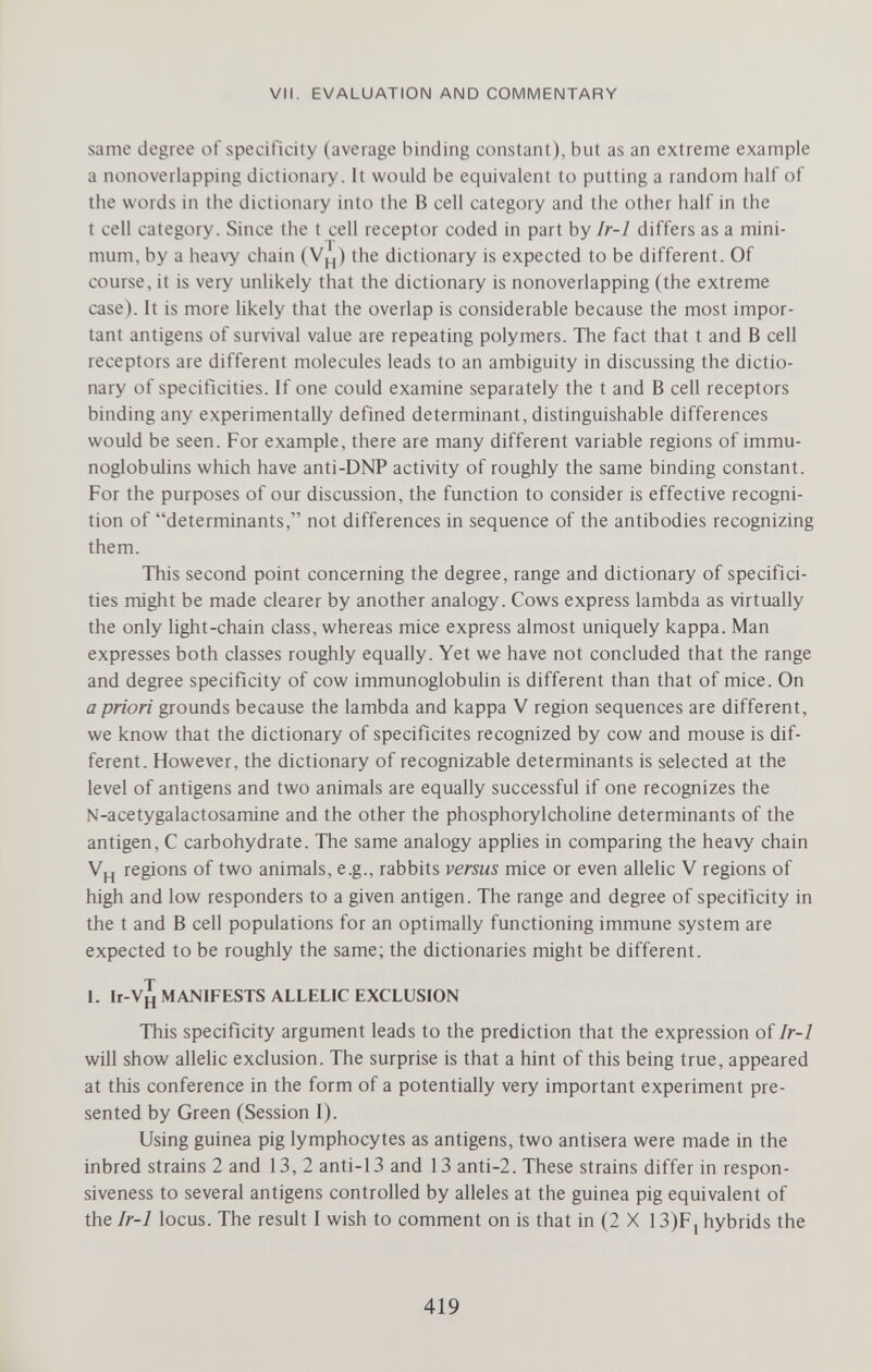 VII. EVALUATION AND COMMENTARY same degree of specificity (average binding constant), but as an extreme example a nonoverlapping dictionary. It would be equivalent to putting a random half of the words in the dictionary into the В cell category and the other half in the t cell category. Since the t cell receptor coded in part by Ir-1 differs as a mini¬ mum, by a heavy chain (V^) the dictionary is expected to be different. Of course, it is very unlikely that the dictionary is nonoverlapping (the extreme case). It is more likely that the overlap is considerable because the most impor¬ tant antigens of survival value are repeating polymers. The fact that t and В cell receptors are different molecules leads to an ambiguity in discussing the dictio¬ nary of specificities. If one could examine separately the t and В cell receptors binding any experimentally defined determinant, distinguishable differences would be seen. For example, there are many different variable regions of immu¬ noglobulins which have anti-DNP activity of roughly the same binding constant. For the purposes of our discussion, the function to consider is effective recogni¬ tion of determinants, not differences in sequence of the antibodies recognizing them. This second point concerning the degree, range and dictionary of specifici¬ ties might be made clearer by another analogy. Cows express lambda as virtually the only light-chain class, whereas mice express almost uniquely kappa. Man expresses both classes roughly equally. Yet we have not concluded that the range and degree specificity of cow immunoglobulin is different than that of mice. On a priori grounds because the lambda and kappa V region sequences are different, we know that the dictionary of spécificités recognized by cow and mouse is dif¬ ferent. However, the dictionary of recognizable determinants is selected at the level of antigens and two animals are equally successful if one recognizes the N-acetygalactosamine and the other the phosphorylcholine determinants of the antigen, С carbohydrate. The same analogy applies in comparing the heavy chain Vpj regions of two animals, e.g., rabbits versus mice or even allelic V regions of high and low responders to a given antigen. The range and degree of specificity in the t and В cell populations for an optimally functioning immune system are expected to be roughly the same; the dictionaries might be different. 1. Ir-V^ MANIFESTS ALLELIC EXCLUSION This specificity argument leads to the prediction that the expression of Ir-1 will show allehc exclusion. The surprise is that a hint of this being true, appeared at this conference in the form of a potentially very important experiment pre¬ sented by Green (Session 1). Using guinea pig lymphocytes as antigens, two antisera were made in the inbred strains 2 and 13, 2 anti-13 and 13 anti-2. These strains differ in respon¬ siveness to several antigens controlled by alleles at the guinea pig equivalent of the Ir-1 locus. The result I wish to comment on is that in (2 X I3)F, hybrids the 419