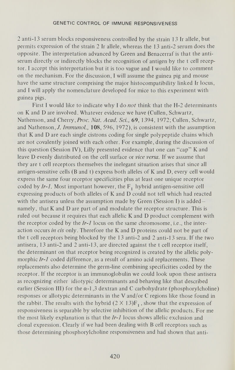 GENETIC CONTROL OF IMMUNE RESPONSIVENESS 2 anti-13 serum blocks responsiveness controlled by the strain 13 Ir allele, but permits expression of the strain 2 Ir allele, whereas the 13 anti-2 serum does the opposite. The interpretation advanced by Green and Benacerraf is that the anti¬ serum directly or indirectly blocks the recognition of antigen by the t cell recep¬ tor. I accept this interpretation but it is too vague and I would like to comment on the mechanism. For the discussion, I will assume the guinea pig and mouse have the same structure comprising the major histocompatibility linked Ir locus, and I will apply the nomenclature developed for mice to this experiment with guinea pigs. First I would like to indicate why I do not think that the H-2 determinants on К and D are involved. Whatever evidence we have (Gullen, Schwartz, Nathenson, and Gherry,/Уос. Nat. Acad. Sci., 69, 1394, 1972; Gullen, Schwartz, and Nathenson,/. Immunol., 108, 596, 1972), is consistent with the assumption that К and D are each single cistrons coding for single polypeptide chains which are not covalently joined with each other. For example, during the discussion of this question (Session IV), Lilly presented evidence that one can cap К and leave D evenly distributed on the cell surface or vice versa. If we assume that they are t cell receptors themselves the inelegant situation arises that since all antigen-sensitive cells (B and t) express both alleles of К and D, every cell would express the same four receptor specificities plus at least one unique receptor coded by Ir-1. Most important however, the Fj hybrid antigen-sensitive cell expressing products of both alleles of К and D could not tell which had reacted with the antisera unless the assumption made by Green (Session I) is added— namely, that К and D are part of and modulate the receptor structure. This is ruled out because it requires that each allelic К and D product complement with the receptor coded by the Ir-1 locus on the same chromosome, i.e., the inter¬ action occurs in eis only. Therefore the К and D proteins could not be part of the t cell receptors being blocked by the 13 anti-2 and 2 anti-13 sera. If the two antisera, 13 anti-2 and 2 anti-13, are directed against the t cell receptor itself, the determinant on that receptor being recognized is created by the allelic poly¬ morphic/r-i coded difference, as a result of amino acid replacements. These replacements also determine the germ-line combining specificities coded by the receptor. If the receptor is an immunoglobulin we could look upon these antisera as recognizing either idiotypic' determinants and behaving like that described earlier (Session III) for the a-1,3 dextran and G carbohydrate (phosphorylcholine) responses or allotypic determinants in the V and/or G regions like those found in the rabbit. The results with the hybrid (2 X 13)Fj, show that the expression of responsiveness is separable by selective inhibition of the allelic products. For me the most likely explanation is that the Ir-1 locus shows allelic exclusion and clonal expression. Glearly if we had been dealing with В cell receptors such as those determining phosphorylcholine responsiveness and had shown that anti- 420