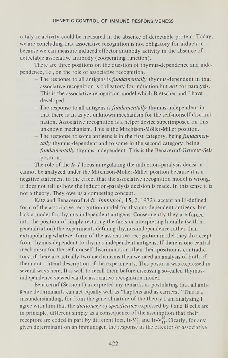 GENETIC CONTROL OF IMMUNE RESPONSIVENESS catalytic activity could be measured in the absence of detectable protein. Today, we are concluding that associative recognition is not obligatory for induction because we can measure induced effector antibody activity in the absence of detectable associative antibody (cooperating function). There are three positions on the question of thymus4Ìependence and inde¬ pendence, i.e., on the role of associative recognition. — The response to all antigens h fundamentally thymus4Ìependent in that associative recognition is obligatory for induction but not for paralysis. This is the associative recognition model which Bretscher and I have developed. — The response to all antigens is fundamentally thymus-independent in that there is an as yet unknown mechanism for the self-nonself discrimi¬ nation. Associative recognition is a helper device superimposed on this unknown mechanism. This is the Mitchison-Möller-Miller position. — The response to some antigens is in the first category, being fundamen¬ tally thymus4iependent and to some in the second category, being fundamentally thymus-independent. This is the Benacerraf-Grumet-Sela position. The role of the Ir-1 locus in regulating the induction-paralysis decision cannot be analyzed under the Mitchison-Möller-Miller position because it is a negative statement to the effect that the associative recognition model is wrong. It does not tell us how the induction-paralysis decision is made. In this sense it is not a theory. They owe us a competing concept. Katz and Benacerraf {Adv. Immunol., 15, 2, 1972), accept an ill-defined form of the associative recognition model for thymus-dependent antigens, but lack a model for thymus-independent antigens. Consequently they are forced into the position of simply restating the facts or interpreting hterally (with no generalization) the experiments defining thymus-independence rather than extrapolating whatever form of the associative recognition model they do accept from thymus-dependent to thymus-independent antigens. If there is one central mechanism for the self-nonself discrimination, then their position is contradic¬ tory; if there are actually two mechanisms then we need an analysis of both of them not a literal description of the experiments. This position was expressed in several ways here. It is well to recall them before discussing so-called thymus- independence viewed via the associative recognition model. Benacerraf (Session I) interpreted my remarks as postulating that all anti¬ genic determinants can act equally well as haptens and as carriers. This is a misunderstanding, for from the general nature of the theory I am analyzing I agree with him that the dictionary of specificities expressed by t and В cells are in principle, different simply as a consequence of the assumption that their receptors are coded in part by different loci, Ir-Vj., and Ir-V¡_,. Clearly, for any given determinant on an immunogen the response in the effector or associative 422