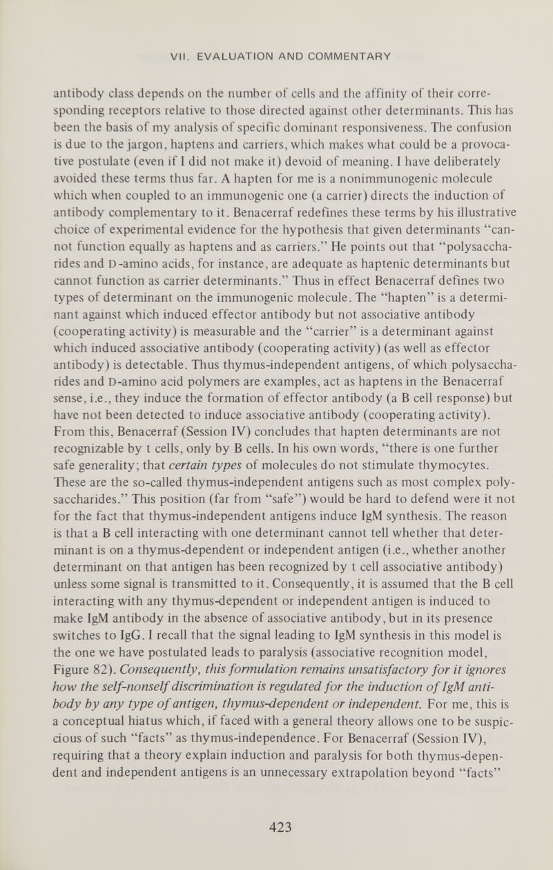 VII. EVALUATION AND COMMENTARY antibody class depends on the number of cells and the affinity of their corre¬ sponding receptors relative to those directed against other determinants. This has been the basis of my analysis of specific dominant responsiveness. The confusion is due to the jargon, haptens and carriers, which makes what could be a provoca¬ tive postulate (even if 1 did not make it) devoid of meaning. I have deliberately avoided these terms thus far. A hapten for me is a nonimmunogenic molecule which when coupled to an immunogenic one (a carrier) directs the induction of antibody complementary to it. Benacerraf redefines these terms by his illustrative choice of experimental evidence for the hypothesis that given determinants can¬ not function equally as haptens and as carriers. He points out that polysaccha¬ rides and D-amino acids, for instance, are adequate as haptenic determinants but cannot function as carrier determinants. Thus in effect Benacerraf defines two types of determinant on the immunogenic molecule. The hapten is a determi¬ nant against which induced effector antibody but not associative antibody (cooperating activity) is measurable and the carrier is a determinant against which induced associative antibody (cooperating activity) (as well as effector antibody) is detectable. Thus thymus-independent antigens, of which polysaccha¬ rides and D-amino acid polymers are examples, act as haptens in the Benacerraf sense, i.e., they induce the formation of effector antibody (a В cell response) but have not been detected to induce associative antibody (cooperating activity). From this, Benacerraf (Session IV) concludes that hapten determinants are not recognizable by t cells, only by В cells. In his own words, there is one further safe generality; that certain types of molecules do not stimulate thymocytes. These are the so-called thymus-independent antigens such as most complex poly¬ saccharides. This position (far from safe) would be hard to defend were it not for the fact that thymus-independent antigens induce IgM synthesis. The reason is that a В cell interacting with one determinant cannot tell whether that deter¬ minant is on a thymus-dependent or independent antigen (i.e., whether another determinant on that antigen has been recognized by t cell associative antibody) unless some signal is transmitted to it. Consequently, it is assumed that the В cell interacting with any thymus-dependent or independent antigen is induced to make IgM antibody in the absence of associative antibody, but in its presence switches to IgG. I recall that the signal leading to IgM synthesis in this model is the one we have postulated leads to paralysis (associative recognition model. Figure 82). Consequently, this formulation remains unsatisfactory for it ignores how the self-nonself discrimination is regulated for the induction of IgM anti¬ body by any type of antigen, thymus-dependent or independent. For me, this is a conceptual hiatus which, if faced with a general theory allows one to be suspic- dous of such facts as thymus-independence. For Benacerraf (Session IV), requiring that a theory explain induction and paralysis for both thymus-depen¬ dent and independent antigens is an unnecessary extrapolation beyond facts 423