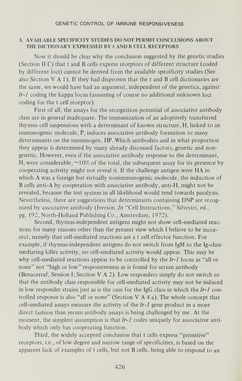 GENETIC CONTROL OF IMMUNE RESPONSIVENESS 3. AVAILABLE SPECIFICITY STUDIES DO NOT PERMIT CONCLUSIONS ABOUT THE DICTIONARY EXPRESSED BY t AND В CELL RECEPTORS Now it should be clear why the conclusion suggested by the genetic studies (Section II C) that t and В cells express receptors of different structure (coded by different loci) cannot be derived from the available specificity studies (See also Section V A 1). If they had disproven that the t and В cell dictionaries are the same, we would have had an argument, independent of the genetics, against Ir-1 coding the kappa locus (assuming of course no additional unknown loci coding for the t cell receptor). First of all, the assays for the recognition potential of associative antibody class are in general inadequate. The immunization of an adoptively transferred thymus cell suspensions with a determinant of known structure, H, linked to an immunogenic molecule, P, induces associative antibody formation to many determinants on the immunogen, HP. Which antibodies and in what proportion they appear is determined by many already discussed factors, genetic and non- genetic. However, even if the associative antibody response to the determinant, H, were considerable, ~10% of the total, the subsequent assay for its presence by cooperating activity might not reveal it. If the challenge antigen were HA in which A was a foreign but virtually nonimmunogenic molecule, the induction of В cells anti-A by cooperation with associative antibody, anti-H, might not be revealed, because the test system in all likelihood would tend towards paralysis. Nevertheless, there are suggestions that determinants containing DNP are recog¬ nized by associative antibody (Iverson,/« Cell Interactions, Silvestri, ed., pg. 192, North-Holland Publishing Co., Amsterdam, 1972). Second, thymus-independent antigens might not show cell-mediated reac¬ tions for many reasons other than the present view which I believe to be incor¬ rect, namely that cell-mediated reactions are a t cell effector function. For example, if thymus-independent antigens do not switch from IgM to the Ig-class mediating killer activity, no cell-mediated activity would appear. This may be why cell-mediated reactions appear to be controlled by the Ir-1 locus as all or none not high or low responsiveness as is found for serum antibody (Benacerraf, Session I; Section V A 2). Low responders simply do not switch so that the antibody class responsible for cell-mediated activity may not be induced in low responder strains just as is the case for the IgG class in which the Ir-1 con¬ trolled response is also all or none (Section V A 4 a). The whole concept that cell-mediated assays measure the activity of the Ir-1 gene product in a more direct fashion than serum antibody assays is being challenged by me. At the moment, the simplest assumption is that Ir-1 codes uniquely for associative anti¬ body which only has cooperating function. Third, the widely accepted conclusion that t cells express primitive receptors, i.e., of low degree and narrow range of specificities, is based on the apparent lack of examples of t cells, but not В cells, being able to respond to an 426