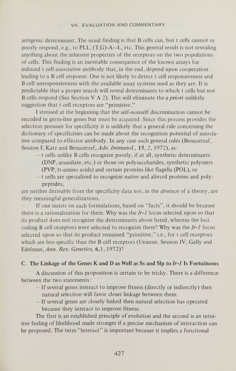 VII. EVALUATION AND COMMENTARY antigenic determinant. The usual finding is that В cells can, but t cells cannot or poorly respond, e.g., to PLL, (T,G)-A--L, etc. This general result is not revealing anything about the inherent properties of the receptors on the two populations of cells. This finding is an inevitable consequence of the known assays for induced t cell associative antibody that, in the end, depend upon cooperation leading to a В cell response. One is not likely to detect t cell responsiveness and В cell unresponsiveness with the available assay systems used as they are. It is predictable that a proper search will reveal determinants to which t cells but not В cells respond (See Section V A 2). This will eliminate the a priori unhkely suggestion that t cell receptors are primitive. I stressed at the beginning that the self-nonself discrimination cannot be encoded in germ-line genes but must be acquired. Since this process provides the selection pressure for specificity it is unlikely that a general rule concerning the dictionary of specificities can be made about the recognition potential of associa¬ tive compared to effector antibody. In any case such general rules (Benacerraf, Session I; Katz and Benacerraf,Immunol, 15, 2, 1972), as: — t cells unhke В cells recognize poorly, if at all, synthetic determinants (DNP, arsanilate, etc.) or those on polysaccharides, synthetic polymers (PVP, D-amino acids) and certain proteins like flagella (POL), or — t cells are specialized to recognize native and alteied proteins and poly¬ peptides, are neither derivable from the specificity data nor, in the absence of a theory, are they meaningful generalizations. If one insists on such formulations, based on facts, it should be because there is a rationalization for them. Why was the Ir-1 locus selected upon so that its product does not recognize the determinants above listed, whereas the loci coding В cell receptors were selected to recognize them? Why was the Ir-1 locus selected upon so that its product remained primitive, i.e., for t cell receptors which are less specific than the В cell receptors (Unanue, Session IV; Gaily and Edelman,^««. Rev. Genetics, 6,1,1972)? C. The Linkage of the Genes К and D as Well as Ss and Sip to Ir-1 Is Fortuituous A discussion of this proposition is certain to be tricky. There is a difference between the two statements: — If several genes interact to improve fitness (directly or indirectly) then natural selection will favor closer linkage between them. — If several genes are closely linked then natural selection has operated because they interact to improve fitness. The first is an established principle of evolution and the second is an intui¬ tive feeling of likelihood made stronger if a precise mechanism of interaction can be proposed. The term interact is important because it implies a functional 427