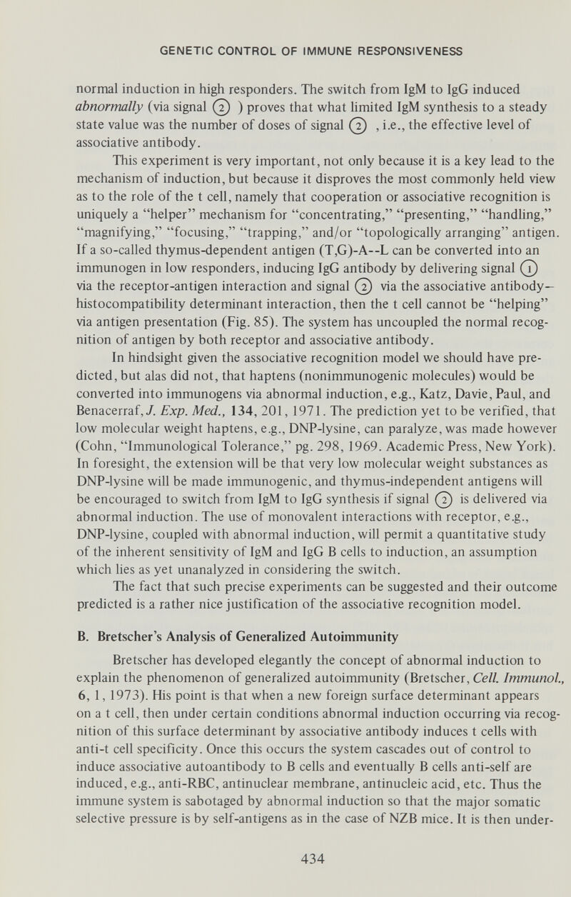 GENETIC CONTROL OF IMMUNE RESPONSIVENESS normal induction in high responders. The switch from IgM to IgG induced abnormally (via signal (2) ) proves that what limited IgM synthesis to a steady state value was the number of doses of signal (2) , i.e., the effective level of associative antibody. This experiment is very important, not only because it is a key lead to the mechanism of induction, but because it disproves the most commonly held view as to the role of the t cell, namely that cooperation or associative recognition is uniquely a helper mechanism for concentrating, presenting, handling, magnifying, focusing, trapping, and/or topologically arranging antigen. If a so-called thymus-dependent antigen (T,G)-A--L can be converted into an immunogen in low responders, inducing IgG antibody by delivering signal (T) via the receptor-antigen interaction and signal (2) via the associative antibody— histocompatibihty determinant interaction, then the t cell cannot be helping via antigen presentation (Fig. 85). The system has uncoupled the normal recog¬ nition of antigen by both receptor and associative antibody. In hindsight given the associative recognition model we should have pre¬ dicted, but alas did not, that haptens (nonimmunogenic molecules) would be converted into immunogens via abnormal induction, e.g., Katz, Davie, Paul, and Benacerraf,/. Exp. Med., 134, 201, 1971. The prediction yet to be verified, that low molecular weight haptens, e.g., DNP-lysine, can paralyze, was made however (Cohn, Immunological Tolerance, pg. 298, 1969. Academic Press, New York). In foresight, the extension will be that very low molecular weight substances as DNP-lysine will be made immunogenic, and thymus-independent antigens will be encouraged to switch from IgM to IgG synthesis if signal (7) is dehvered via abnormal induction. The use of monovalent interactions with receptor, e.g., DNP-lysine, coupled with abnormal induction, will permit a quantitative study of the inherent sensitivity of IgM and IgG В cells to induction, an assumption which hes as yet unanalyzed in considering the switch. The fact that such precise experiments can be suggested and their outcome predicted is a rather nice justification of the associative recognition model. B. Bratscher's Analysis of Generalized Autoimmunity Bretscher has developed elegantly the concept of abnormal induction to explain the phenomenon of generahzed autoimmunity (Bretscher, Cell. Immunol., 6, 1, 1973). His point is that when a new foreign surface determinant appears on a t cell, then under certain conditions abnormal induction occurring via recog¬ nition of this surface determinant by associative antibody induces t cells with anti-t cell specificity. Once this occurs the system cascades out of control to induce associative autoantibody to В cells and eventually В cells anti-self are induced, e.g., anti-RBC, antinuclear membrane, antinucleic acid, etc. Thus the immune system is sabotaged by abnormal induction so that the major somatic selective pressure is by self-antigens as in the case of NZB mice. It is then under- 434