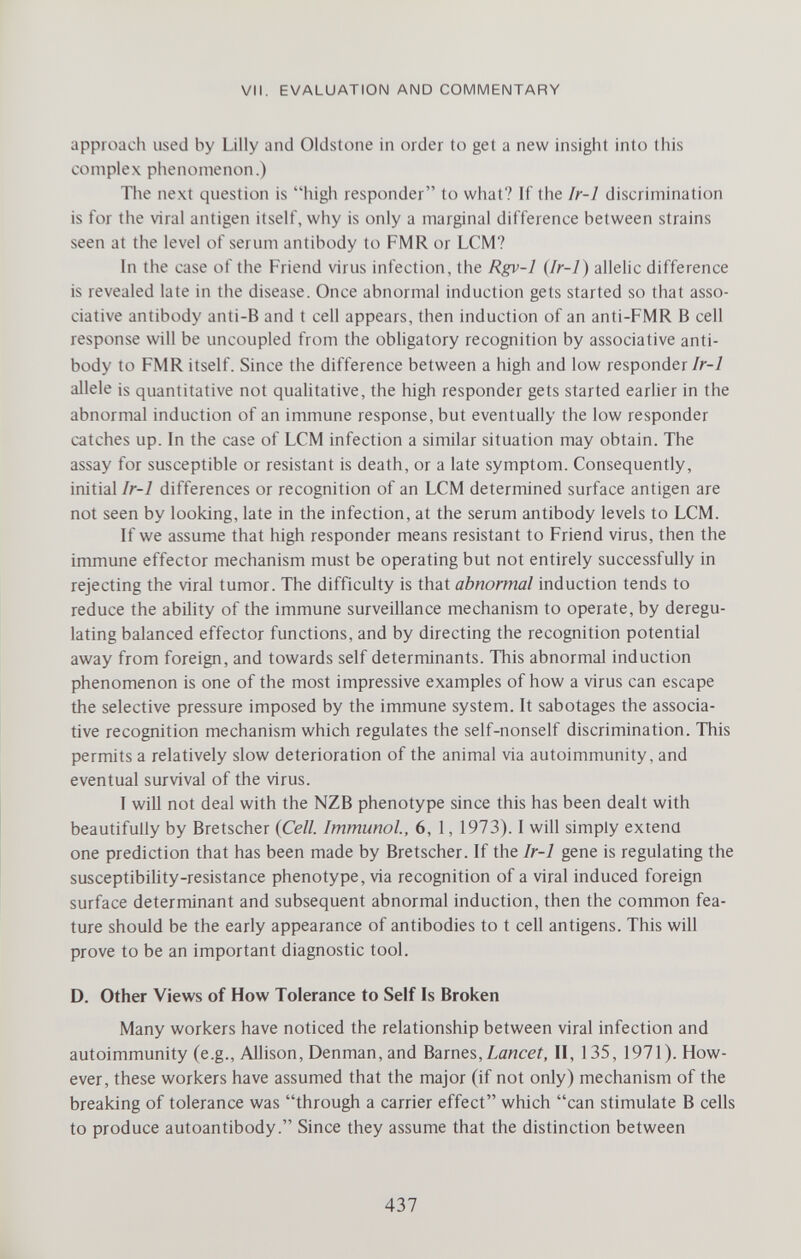 VII. EVALUATION AND COMMENTARY approach used by Lilly and Oldstone in order to get a new insight into this complex phenomenon.) The next question is high responder to what? If the Ir-1 discrimination is for the viral antigen itself, why is only a marginal difference between strains seen at the level of serum antibody to FMR or LCM? In the case of the Friend virus infection, the Rgv-1 (/r-7) allelic difference is revealed late in the disease. Once abnormal induction gets started so that asso¬ ciative antibody anti-B and t cell appears, then induction of an anti-FMR В cell response will be uncoupled from the obligatory recognition by associative anti¬ body to FMR itself. Since the difference between a high and low responder/a*-/ allele is quantitative not qualitative, the high responder gets started earlier in the abnormal induction of an immune response, but eventually the low responder catches up. In the case of LCM infection a similar situation may obtain. The assay for susceptible or resistant is death, or a late symptom. Consequently, initial Ir-1 differences or recognition of an LCM determined surface antigen are not seen by looking, late in the infection, at the serum antibody levels to LCM. If we assume that high responder means resistant to Friend virus, then the immune effector mechanism must be operating but not entirely successfully in rejecting the viral tumor. The difficulty is that abnormal induction tends to reduce the ability of the immune surveillance mechanism to operate, by deregu¬ lating balanced effector functions, and by directing the recognition potential away from foreign, and towards self determinants. This abnormal induction phenomenon is one of the most impressive examples of how a virus can escape the selective pressure imposed by the immune system. It sabotages the associa¬ tive recognition mechanism which regulates the self-nonself discrimination. This permits a relatively slow deterioration of the animal via autoimmunity, and eventual survival of the virus. I will not deal with the NZB phenotype since this has been dealt with beautifully by Bretscher {Cell. Immunol, 6, 1, 1973). I will simply extend one prediction that has been made by Bretscher. If the Ir-1 gene is regulating the susceptibility-resistance phenotype, via recognition of a viral induced foreign surface determinant and subsequent abnormal induction, then the common fea¬ ture should be the early appearance of antibodies to t cell antigens. This will prove to be an important diagnostic tool. D. Other Views of How Tolerance to Self Is Broken Many workers have noticed the relationship between viral infection and autoimmunity (e.g., Allison, Denman,and Barnes,¿дисеГ, II, 135, 1971). How¬ ever, these workers have assumed that the major (if not only) mechanism of the breaking of tolerance was through a carrier effect which can stimulate В cells to produce autoantibody. Since they assume that the distinction between 437