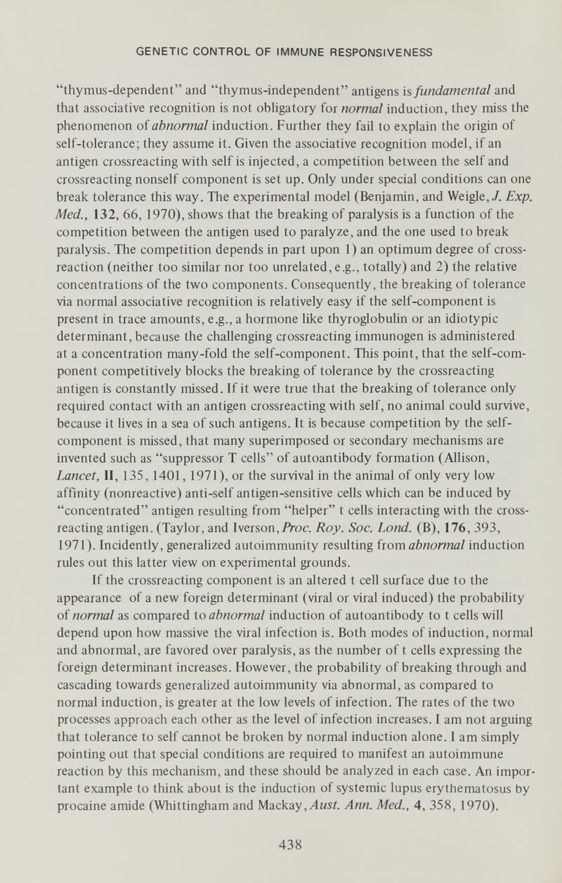 GENETIC CONTROL OF IMMUNE RESPONSIVENESS thymus-dependent and thymus-independent antigens is fundamental and that associative recognition is not obligatory for normal induction, they miss the phenomenon of abnormal induction. Further they fail to explain the origin of self-tolerance; they assume it. Given the associative recognition model, if an antigen crossreacting with self is injected, a competition between the self and crossreacting nonself component is set up. Only under special conditions can one break tolerance this way. The experimental model (Benjamin, and Weigle,/. Exp. Med., 132, 66, 1970), shows that the breaking of paralysis is a function of the competition between the antigen used to paralyze, and the one used to break paralysis. The competition depends in part upon 1) an optimum degree of cross- reaction (neither too similar nor too unrelated, e.g., totally) and 2) the relative concentrations of the two components. Consequently, the breaking of tolerance via normal associative recognition is relatively easy if the self-component is present in trace amounts, e.g., a hormone like thyroglobulin or an idiotypic determinant, because the challenging crossreacting immunogen is administered at a concentration many-fold the self-component. This point, that the self-com¬ ponent competitively blocks the breaking of tolerance by the crossreacting antigen is constantly missed. If it were true that the breaking of tolerance only required contact with an antigen crossreacting with self, no animal could survive, because it lives in a sea of such antigens. It is because competition by the self- component is missed, that many superimposed or secondary mechanisms are invented such as suppressor T cells of autoantibody formation (Allison, Lancet, II, 135, 1401, 1971), or the survival in the animal of only very low affinity (nonreactive) anti-self antigen-sensitive cells which can be induced by concentrated antigen resulting from helper t cells interacting with the cross- reacting antigen. (Taylor, and Iverson,/Voc. Roy. Soc. bond. (B), 176, 393, 1971). Incidently, generalized autoimmunity resulting ixom abnormal induction rules out this latter view on experimental grounds. If the crossreacting component is an altered t cell surface due to the appearance of a new foreign determinant (viral or viral induced) the probability of normal as compared io abnormal induction of autoantibody to t cells will depend upon how massive the viral infection is. Both modes of induction, normal and abnormal, are favored over paralysis, as the number of t cells expressing the foreign determinant increases. However, the probabihty of breaking through and cascading towards generalized autoimmunity via abnormal, as compared to normal induction, is greater at the low levels of infection. The rates of the two processes approach each other as the level of infection increases. I am not arguing that tolerance to self cannot be broken by normal induction alone. I am simply pointing out that special conditions are required to manifest an autoimmune reaction by this mechanism, and these should be analyzed in each case. An impor¬ tant example to think about is the induction of systemic lupus erythematosus by procaine amide (Whittingham and Шгскгу ,Aust. Ann. Med., 4, 358, 1970). 438