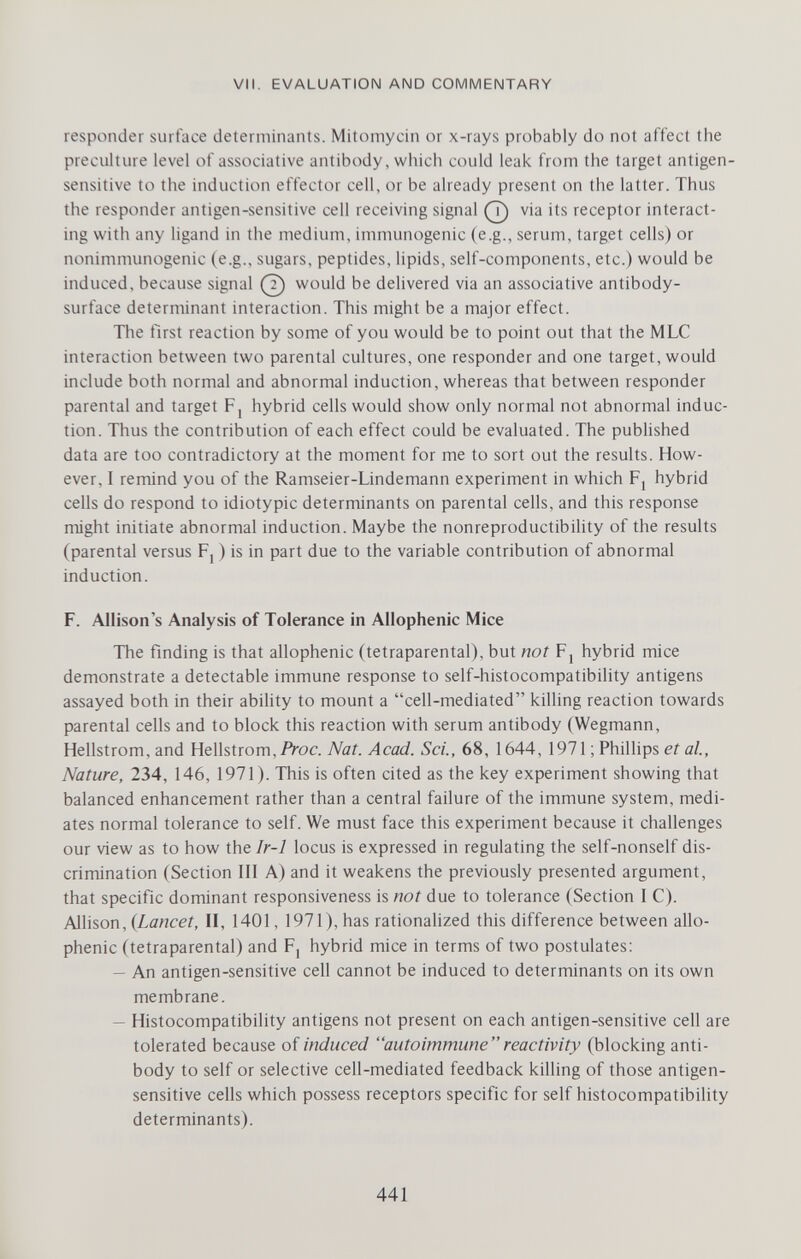 VII. EVALUATION AND COMMENTARY responder surface determinants. Mitomycin or x-rays probably do not affect the preciilture level of associative antibody, which could leak from the target antigen- sensitive to the induction effector cell, or be already present on the latter. Thus the responder antigen-sensitive cell receiving signal ^ via its receptor interact¬ ing with any ligand in the medium, immunogenic (e.g., serum, target cells) or nonimmunogenic (e.g., sugars, peptides, lipids, self-components, etc.) would be induced, because signal (?) would be delivered via an associative antibody- surface determinant interaction. This might be a major effect. Tlie first reaction by some of you would be to point out that the MLC interaction between two parental cultures, one responder and one target, would include both normal and abnormal induction, whereas that between responder parental and target F, hybrid cells would show only normal not abnormal induc¬ tion. Thus the contribution of each effect could be evaluated. The published data are too contradictory at the moment for me to sort out the results. How¬ ever, I remind you of the Ramseier-Lindemann experiment in which F, hybrid cells do respond to idiotypic determinants on parental cells, and this response might initiate abnormal induction. Maybe the nonreproductibility of the results (parental versus Fj ) is in part due to the variable contribution of abnormal induction. F. Allison's Analysis of Tolerance in Allophenic Mice The finding is that allophenic (tetraparental), but not Fj hybrid mice demonstrate a detectable immune response to self-histocompatibility antigens assayed both in their ability to mount a cell-mediated killing reaction towards parental cells and to block this reaction with serum antibody (Wegmann, Hellstrom, and Hellstrom, Proc. Nat. Acad. Sci., 68, 1644, 1971 ; Philhps et al.. Nature, 234, 146, 1971). This is often cited as the key experiment showing that balanced enhancement rather than a central failure of the immune system, medi¬ ates normal tolerance to self. We must face this experiment because it challenges our view as to how the Ir-1 locus is expressed in regulating the self-nonself dis¬ crimination (Section III A) and it weakens the previously presented argument, that specific dominant responsiveness is not due to tolerance (Section I C). Allison, {Lancet, II, 1401, 1971), has rationalized this difference between allo¬ phenic (tetraparental) and F, hybrid mice in terms of two postulates: — An antigen-sensitive cell cannot be induced to determinants on its own membrane. — Histocompatibility antigens not present on each antigen-sensitive cell are tolerated because of induced autoimmune reactivity (blocking anti¬ body to self or selective cell-mediated feedback killing of those antigen- sensitive cells which possess receptors specific for self histocompatibility determinants). 441