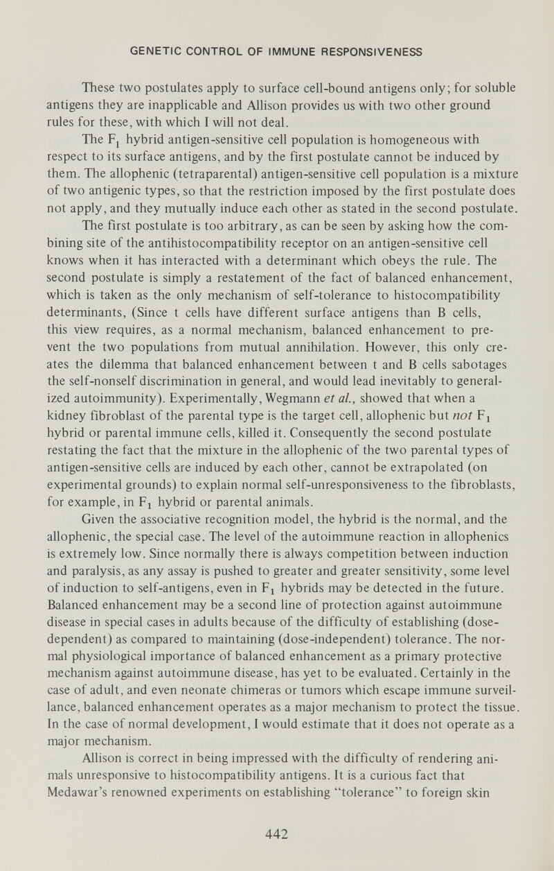 GENETIC CONTROL OF IMMUNE RESPONSIVENESS These two postulates apply to surface cell-bound antigens only; for soluble antigens they are inapplicable and Allison provides us with two other ground rules for these, with which I will not deal. The Fj hybrid antigen-sensitive cell population is homogeneous with respect to its surface antigens, and by the first postulate cannot be induced by them. The allophenic (tetraparental) antigen-sensitive cell population is a mixture of two antigenic types, so that the restriction imposed by the first postulate does not apply, and they mutually induce each other as stated in the second postulate. The first postulate is too arbitrary, as can be seen by asking how the com¬ bining site of the antihistocompatibihty receptor on an antigen-sensitive cell knows when it has interacted with a determinant which obeys the rule. The second postulate is simply a restatement of the fact of balanced enhancement, which is taken as the only mechanism of self-tolerance to histocompatibility determinants, (Since t cells have different surface antigens than В cells, this view requires, as a normal mechanism, balanced enhancement to pre¬ vent the two populations from mutual annihilation. However, this only cre¬ ates the dilemma that balanced enhancement between t and В cells sabotages the self-nonself discrimination in general, and would lead inevitably to general¬ ized autoimmunity). Experimentally, Wegmann et al, showed that when a kidney fibroblast of the parental type is the target cell, allophenic but not Fi hybrid or parental immune cells, killed it. Consequently the second postulate restating the fact that the mixture in the allophenic of the two parental types of antigen-sensitive cells are induced by each other, cannot be extrapolated (on experimental grounds) to explain normal self-unresponsiveness to the fibroblasts, for example, in Fi hybrid or parental animals. Given the associative recognition model, the hybrid is the normal, and the allophenic, the special case. The level of the autoimmune reaction in allophenics is extremely low. Since normally there is always competition between induction and paralysis, as any assay is pushed to greater and greater sensitivity, some level of induction to self-antigens, even in Fj hybrids may be detected in the future. Balanced enhancement may be a second line of protection against autoimmune disease in special cases in adults because of the difficulty of establishing (dose- dependent) as compared to maintaining (dose-independent) tolerance. The nor¬ mal physiological importance of balanced enhancement as a primary protective mechanism against autoimmune disease, has yet to be evaluated. Certainly in the case of adult, and even neonate chimeras or tumors which escape immune surveil¬ lance, balanced enhancement operates as a major mechanism to protect the tissue. In the case of normal development, I would estimate that it does not operate as a major mechanism. Allison is correct in being impressed with the difficulty of rendering ani¬ mals unresponsive to histocompatibihty antigens. It is a curious fact that Medawar's renowned experiments on establishing tolerance to foreign skin 442