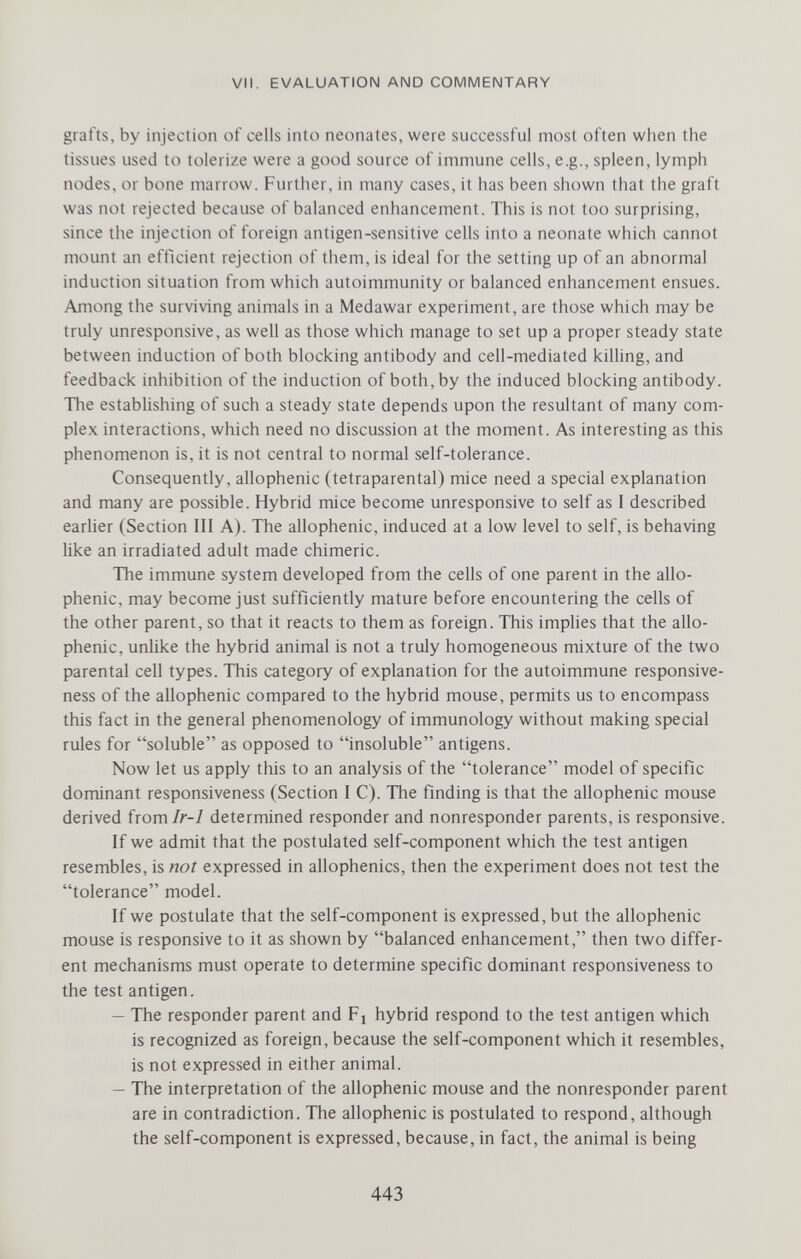 VII. EVALUATION AND COMMENTARY grafts, by injection of cells into neonates, were successful most often when the tissues used to tolerize were a good source of immune cells, e.g., spleen, lymph nodes, or bone marrow. Further, in many cases, it has been shown that the graft was not rejected because of balanced enhancement. This is not too surprising, since the injection of foreign antigen-sensitive cells into a neonate which cannot mount an efticient rejection of them, is ideal for the setting up of an abnormal induction situation from which autoimmunity or balanced enhancement ensues. Among the surviving animals in a Medawar experiment, are those which may be truly unresponsive, as well as those which manage to set up a proper steady state between induction of both blocking antibody and cell-mediated kiUing, and feedback inhibition of the induction of both, by the induced blocking antibody. The establishing of such a steady state depends upon the resultant of many com¬ plex interactions, which need no discussion at the moment. As interesting as this phenomenon is, it is not central to normal self-tolerance. Consequently, allophenic (tetraparental) mice need a special explanation and many are possible. Hybrid mice become unresponsive to self as I described earlier (Section III A). The allophenic, induced at a low level to self, is behaving like an irradiated adult made chimeric. The immune system developed from the cells of one parent in the allo¬ phenic, may become just sufficiently mature before encountering the cells of the other parent, so that it reacts to them as foreign. This implies that the allo¬ phenic, unlike the hybrid animal is not a truly homogeneous mixture of the two parental cell types. This category of explanation for the autoimmune responsive¬ ness of the allophenic compared to the hybrid mouse, permits us to encompass this fact in the general phenomenology of immunology without making special rules for soluble as opposed to insoluble antigens. Now let us apply this to an analysis of the tolerance model of specific dominant responsiveness (Section I C). The finding is that the allophenic mouse derived from/r-7 determined responder and nonresponder parents, is responsive. If we admit that the postulated self-component which the test antigen resembles, is not expressed in allophenics, then the experiment does not test the tolerance model. If we postulate that the self-component is expressed, but the allophenic mouse is responsive to it as shown by balanced enhancement, then two differ¬ ent mechanisms must operate to determine specific dominant responsiveness to the test antigen. — The responder parent and Fi hybrid respond to the test antigen which is recognized as foreign, because the self-component which it resembles, is not expressed in either animal. — The interpretation of the allophenic mouse and the nonresponder parent are in contradiction. The allophenic is postulated to respond, although the self-component is expressed, because, in fact, the animal is being 443