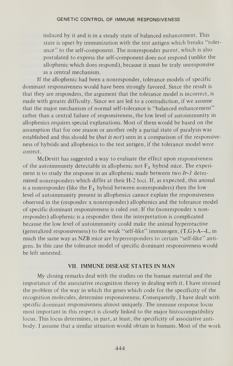 GENETIC CONTROL OF IMMUNE RESPONSIVENESS induced by it and is in a steady state of balanced enhancement. This state is upset by immunization with the test antigen which breaks toler¬ ance to the self-component. The nonresponder parent, which is also postulated to express the self-component does not respond (unlike the allophenic which does respond), because it must be truly unresponsive as a central mechanism. If the allophenic had been a nonresponder, tolerance models of specific dominant responsiveness would have been strongly favored. Since the result is that they are responders, the argument that the tolerance model is incorrect, is made with greater difficulty. Since we are led to a contradiction, if we assume that the major mechanism of normal self-tolerance is balanced enhancement rather than a central failure of responsiveness, the low level of autoimmunity in allophenics requires special explanations. Most of them would be based on the assumption that for one reason or another only a partial state of paralysis was estabhshed and this should be (but is not) seen in a comparison of the responsive¬ ness of hybrids and allophenics to the test antigen, if the tolerance model were correct. McDevitt has suggested a way to evaluate the effect upon responsiveness of the autoimmunity detectable in allophenic not Fj hybrid mice. The experi¬ ment is to study the response in an allophenic made between two Ir-1 deter¬ mined nonresponders which differ at their H-2 loci. If, as expected, this animal is a nonresponder (like the Fj hybrid between nonresponders) then the low level of autoimmunity present in allophenics cannot explain the responsiveness observed in the (responder x nonresponder) allophenics and the tolerance model of specific dominant responsiveness is ruled out. If the (nonresponder x non¬ responder) allophenic is a responder then the interpretation is complicated because the low level of autoimmunity could make the animal hyperreactive (generahzed responsiveness) to the weak self-like immunogen, (T,G)-A—^L, in much the same way as NZB mice are hyperresponders to certain self-like anti¬ gens. In this case the tolerance model of specific dominant responsiveness would be left untested. VII. IMMUNE DISEASE STATES IN MAN My closing remarks deal with the studies on the human material and the importance of the associative recognition theory in dealing with it. I have stressed the problem of the way in which the genes which code for the specificity of the recognition molecules, determine responsiveness. Consequently, I have dealt with specific dominant responsiveness almost uniquely. The immune response locus most important in this respect is closely hnked to the major histocompatibility locus. This locus determines, in part, at least, the specificity of associative anti¬ body. I assume that a similar situation would obtain in humans. Most of the work 444