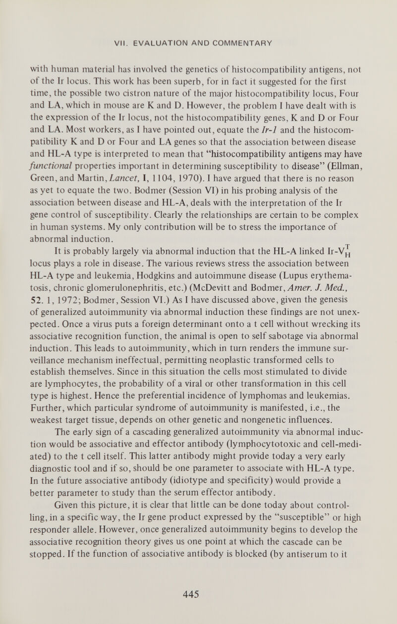 VII. EVALUATION AND COMMENTARY with human material has involved the genetics of histocompatibility antigens, not of the Ir locus. This work has been superb, for in fact it suggested for the first time, the possible two cistron nature of the major histocompatibility locus, Four and LA, which in mouse are К and D. However, the problem I have dealt with is the expression of the Ir locus, not the histocompatibility genes, К and D or Four and LA. Most workers, as I have pointed out, equate the Ir-1 and the histocom¬ patibility К and D or Four and LA genes so that the association between disease and HL-A type is interpreted to mean that histocompatibility antigens may have functional properties important in determining susceptibility to disease (Ellman, Green, and Martin, I, 1104, 1970). I have argued that there is no reason as yet to equate the two. Bodmer (Session VI) in his probing analysis of the association between disease and HL-A, deals with the interpretation of the Ir gene control of susceptibility. Clearly the relationships are certain to be complex in human systems. My only contribution will be to stress the importance of abnormal induction. It is probably largely via abnormal induction that the HL-A linked Ir-Vj^ locus plays a role in disease. The various reviews stress the association between HL-A type and leukemia, Hodgkins and autoimmune disease (Lupus erythema- tosis, chronic glomerulonephritis, etc.) (McDevitt and Bodmer, Лтег. J. Med., 52. 1, 1972; Bodmer, Session VI.) As I have discussed above, given the genesis of generalized autoimmunity via abnormal induction these findings are not unex¬ pected. Once a virus puts a foreign determinant onto a t cell without wrecking its associative recognition function, the animal is open to self sabotage via abnormal induction. This leads to autoimmunity, which in turn renders the immune sur¬ veillance mechanism ineffectual, permitting neoplastic transformed cells to establish themselves. Since in this situation the cells most stimulated to divide are lymphocytes, the probability of a viral or other transformation in this cell type is highest. Hence the preferential incidence of lymphomas and leukemias. Further, which particular syndrome of autoimmunity is manifested, i.e., the weakest target tissue, depends on other genetic and nongenetic influences. The early sign of a cascading generalized autoimmunity via abnormal induc¬ tion would be associative and effector antibody (lymphocytotoxic and cell-medi¬ ated) to the t cell itself. This latter antibody might provide today a very early diagnostic tool and if so, should be one parameter to associate with HL-A type. In the future associative antibody (idiotype and specificity) would provide a better parameter to study than the serum effector antibody. Given this picture, it is clear that little can be done today about control¬ ling, in a specific way, the Ir gene product expressed by the susceptible or high responder allele. However, once generalized autoimmunity begins to develop the associative recognition theory gives us one point at which the cascade can be stopped. If the function of associative antibody is blocked (by antiserum to it 445