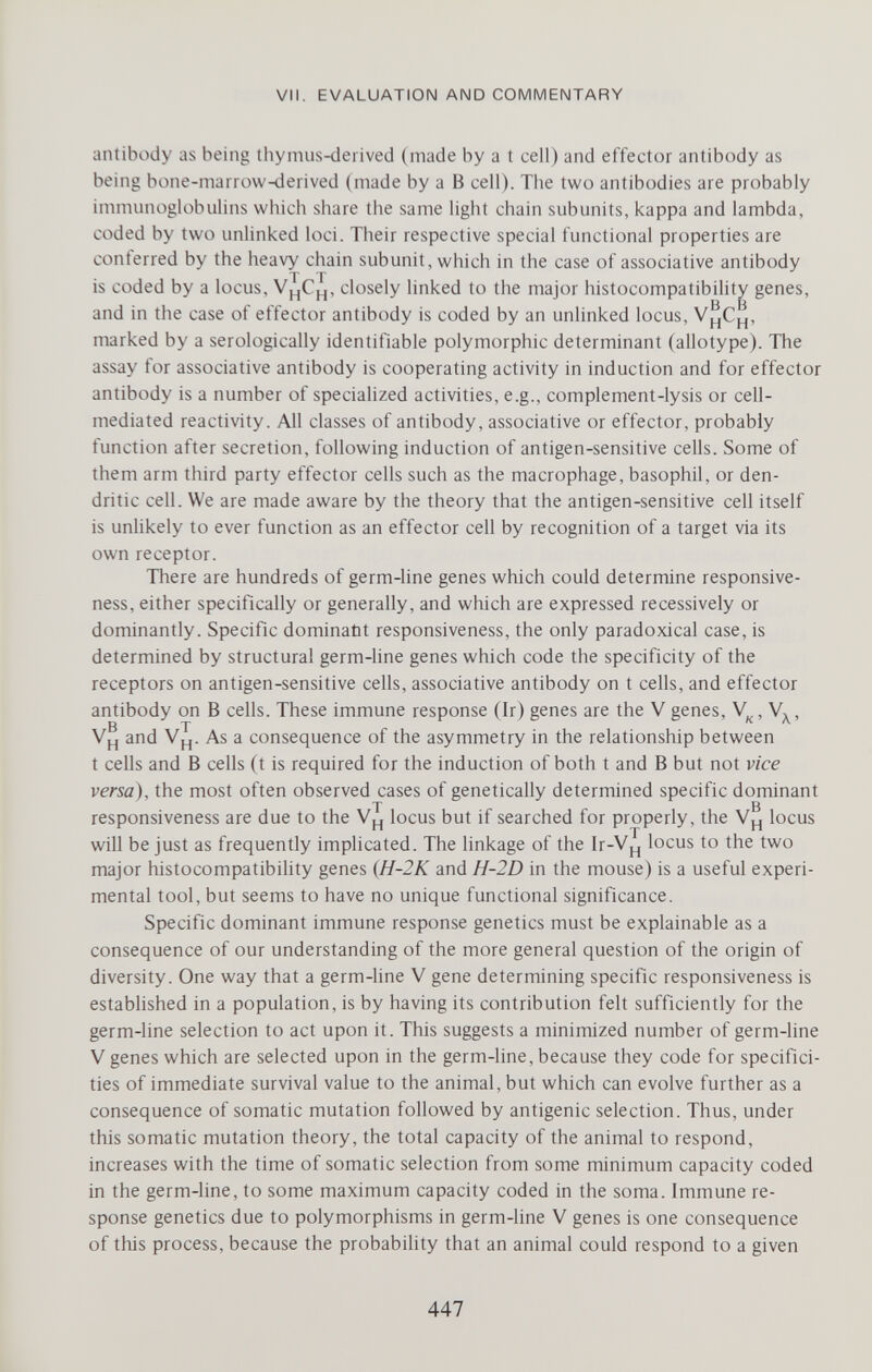 VII. EVALUATION AND COMMENTARY antibody as being thynius-derived (made by a t cell) and effector antibody as being bone-marrow-derived (made by a В cell). The two antibodies are probably immunoglobulins which share the same light chain subunits, kappa and lambda, coded by two unlinked loci. Their respective special functional properties are conferred by the heavy chain subunit, which in the case of associative antibody T T is coded by a locus, closely linked to the major histocompatibility genes, and in the case of effector antibody is coded by an unlinked locus, marked by a serologically identifiable polymorphic determinant (allotype). The assay for associative antibody is cooperating activity in induction and for effector antibody is a number of specialized activities, e.g., complement-lysis or cell- mediated reactivity. All classes of antibody, associative or effector, probably function after secretion, following induction of antigen-sensitive cells. Some of them arm third party effector cells such as the macrophage, basophil, or den¬ dritic cell. We are made aware by the theory that the antigen-sensitive cell itself is unlikely to ever function as an effector cell by recognition of a target via its own receptor. There are hundreds of germ-line genes which could determine responsive¬ ness, either specifically or generally, and which are expressed recessively or dominantly. Specific dominatit responsiveness, the only paradoxical case, is determined by structural germ-hne genes which code the specificity of the receptors on antigen-sensitive cells, associative antibody on t cells, and effector antibody on В cells. These immune response (Ir) genes are the V genes, , V, , ВТ к л. and Vpj. As a consequence of the asymmetry in the relationship between t cells and В cells (t is required for the induction of both t and В but not vice versa), the most often observed cases of genetically determined specific dominant T в responsiveness are due to the locus but if searched for properly, the locus will be just as frequently implicated. The linkage of the Ir-V^ locus to the two major histocompatibility genes (H-2K and H-2D in the mouse) is a useful experi¬ mental tool, but seems to have no unique functional significance. Specific dominant immune response genetics must be explainable as a consequence of our understanding of the more general question of the origin of diversity. One way that a germ-line V gene determining specific responsiveness is established in a population, is by having its contribution felt sufficiently for the germ-line selection to act upon it. This suggests a minimized number of germ-line V genes which are selected upon in the germ-line, because they code for specifici¬ ties of immediate survival value to the animal, but which can evolve further as a consequence of somatic mutation followed by antigenic selection. Thus, under this somatic mutation theory, the total capacity of the animal to respond, increases with the time of somatic selection from some minimum capacity coded in the germ-line, to some maximum capacity coded in the soma. Immune re¬ sponse genetics due to polymorphisms in germ-line V genes is one consequence of this process, because the probability that an animal could respond to a given 447